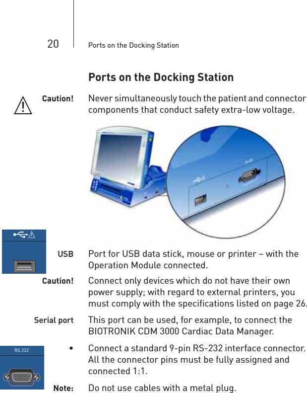 20 Ports on the Docking StationPorts on the Docking StationCaution! Never simultaneously touch the patient and connector components that conduct safety extra-low voltage.USB Port for USB data stick, mouse or printer – with the Operation Module connected.Caution! Connect only devices which do not have their own power supply; with regard to external printers, you must comply with the specifications listed on page 26.Serial port This port can be used, for example, to connect the BIOTRONIK CDM 3000 Cardiac Data Manager.• Connect a standard 9-pin RS-232 interface connector. All the connector pins must be fully assigned and connected 1:1.Note: Do not use cables with a metal plug.