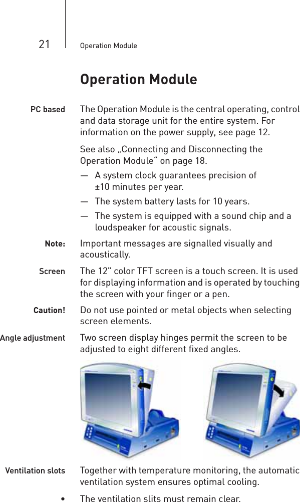 21 Operation ModuleOperation ModulePC based The Operation Module is the central operating, control and data storage unit for the entire system. For information on the power supply, see page 12.See also „Connecting and Disconnecting the Operation Module“ on page 18.— A system clock guarantees precision of ±10 minutes per year. — The system battery lasts for 10 years. — The system is equipped with a sound chip and a loudspeaker for acoustic signals.Note: Important messages are signalled visually and acoustically.Screen The 12&quot; color TFT screen is a touch screen. It is used for displaying information and is operated by touching the screen with your finger or a pen.Caution! Do not use pointed or metal objects when selecting screen elements.     Angle adjustment Two screen display hinges permit the screen to be adjusted to eight different fixed angles.  Ventilation slots Together with temperature monitoring, the automatic ventilation system ensures optimal cooling.• The ventilation slits must remain clear.