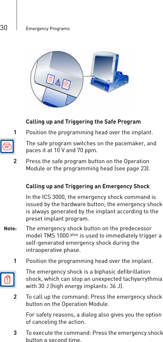 30 Emergency ProgramsCalling up and Triggering the Safe Program1Position the programming head over the implant.The safe program switches on the pacemaker, and paces it at 10 V and 70 ppm.2Press the safe program button on the Operation Module or the programming head (see page 23).Calling up and Triggering an Emergency ShockIn the ICS 3000, the emergency shock command is issued by the hardware button; the emergency shock is always generated by the implant according to the preset implant program.Note: The emergency shock button on the predecessor model TMS 1000 p is used to immediately trigger a self-generated emergency shock during the intraoperative phase.1Position the programming head over the implant.The emergency shock is a biphasic defibrillation shock, which can stop an unexpected tachyarrythmia with 30 J (high energy implants: 36 J).2To call up the command: Press the emergency shock button on the Operation Module.For safety reasons, a dialog also gives you the option of canceling the action.3To execute the command: Press the emergency shock button a second time.