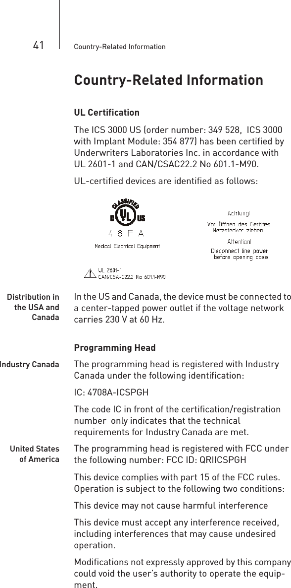 41 Country-Related InformationCountry-Related InformationUL CertificationThe ICS 3000 US (order number: 349 528,  ICS 3000 with Implant Module: 354 877) has been certified by Underwriters Laboratories Inc. in accordance with UL 2601-1 and CAN/CSAC22.2 No 601.1-M90.UL-certified devices are identified as follows: Distribution inthe USA andCanadaIn the US and Canada, the device must be connected to a center-tapped power outlet if the voltage network carries 230 V at 60 Hz. Programming HeadIndustry Canada The programming head is registered with Industry Canada under the following identification:IC: 4708A-ICSPGHThe code IC in front of the certification/registration number  only indicates that the technical requirements for Industry Canada are met.United Statesof AmericaThe programming head is registered with FCC under the following number: FCC ID: QRIICSPGHThis device complies with part 15 of the FCC rules. Operation is subject to the following two conditions:This device may not cause harmful interferenceThis device must accept any interference received, including interferences that may cause undesired operation.Modifications not expressly approved by this company could void the user’s authority to operate the equip-ment.