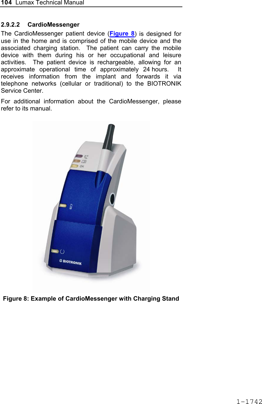 104  Lumax Technical Manual  2.9.2.2 CardioMessenger The CardioMessenger patient device (Figure 8) is designed for use in the home and is comprised of the mobile device and the associated charging station.  The patient can carry the mobile device with them during his or her occupational and leisure activities.  The patient device is rechargeable, allowing for an approximate operational time of approximately 24 hours.  It receives information from the implant and forwards it via telephone networks (cellular or traditional) to the BIOTRONIK Service Center. For additional information about the CardioMessenger, please refer to its manual.   Figure 8: Example of CardioMessenger with Charging Stand 1-1742