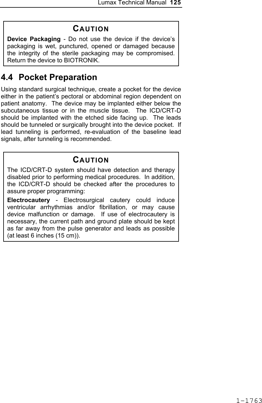 Lumax Technical Manual  125 CAUTION Device Packaging - Do not use the device if the device’s packaging is wet, punctured, opened or damaged because the integrity of the sterile packaging may be compromised.  Return the device to BIOTRONIK.  4.4 Pocket Preparation Using standard surgical technique, create a pocket for the device either in the patient’s pectoral or abdominal region dependent on patient anatomy.  The device may be implanted either below the subcutaneous tissue or in the muscle tissue.  The ICD/CRT-D should be implanted with the etched side facing up.  The leads should be tunneled or surgically brought into the device pocket.  If lead tunneling is performed, re-evaluation of the baseline lead signals, after tunneling is recommended.   CAUTION The ICD/CRT-D system should have detection and therapy disabled prior to performing medical procedures.  In addition, the ICD/CRT-D should be checked after the procedures to assure proper programming: Electrocautery - Electrosurgical cautery could induce ventricular arrhythmias and/or fibrillation, or may cause device malfunction or damage.  If use of electrocautery is necessary, the current path and ground plate should be kept as far away from the pulse generator and leads as possible (at least 6 inches (15 cm)).  1-1763