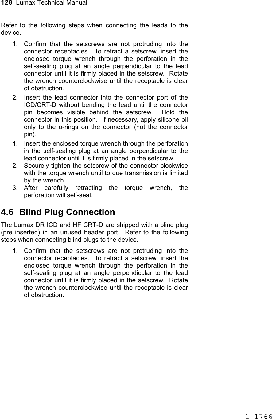 128  Lumax Technical Manual  Refer to the following steps when connecting the leads to the device. 1.  Confirm that the setscrews are not protruding into the connector receptacles.  To retract a setscrew, insert the enclosed torque wrench through the perforation in the self-sealing plug at an angle perpendicular to the lead connector until it is firmly placed in the setscrew.  Rotate the wrench counterclockwise until the receptacle is clear of obstruction.  2.  Insert the lead connector into the connector port of the ICD/CRT-D without bending the lead until the connector pin becomes visible behind the setscrew.  Hold the connector in this position.  If necessary, apply silicone oil only to the o-rings on the connector (not the connector pin). 1.  Insert the enclosed torque wrench through the perforation in the self-sealing plug at an angle perpendicular to the lead connector until it is firmly placed in the setscrew. 2.  Securely tighten the setscrew of the connector clockwise with the torque wrench until torque transmission is limited by the wrench. 3. After carefully retracting the torque wrench, the perforation will self-seal.    4.6  Blind Plug Connection The Lumax DR ICD and HF CRT-D are shipped with a blind plug (pre inserted) in an unused header port.  Refer to the following steps when connecting blind plugs to the device. 1.  Confirm that the setscrews are not protruding into the connector receptacles.  To retract a setscrew, insert the enclosed torque wrench through the perforation in the self-sealing plug at an angle perpendicular to the lead connector until it is firmly placed in the setscrew.  Rotate the wrench counterclockwise until the receptacle is clear of obstruction.  1-1766