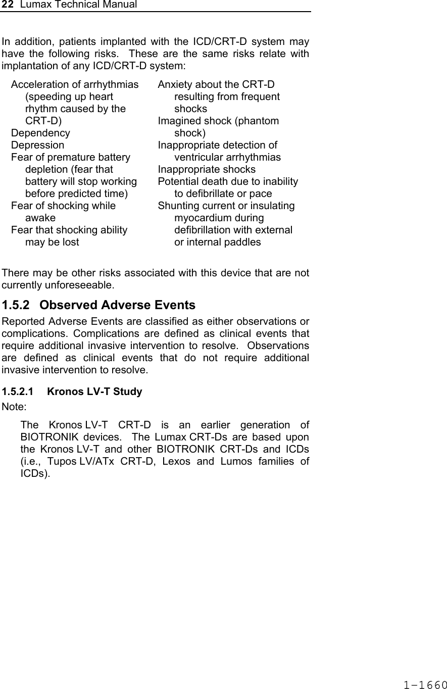 22  Lumax Technical Manual  In addition, patients implanted with the ICD/CRT-D system may have the following risks.  These are the same risks relate with implantation of any ICD/CRT-D system: Acceleration of arrhythmias (speeding up heart rhythm caused by the CRT-D) Dependency Depression Fear of premature battery depletion (fear that battery will stop working before predicted time) Fear of shocking while awake Fear that shocking ability may be lost Anxiety about the CRT-D resulting from frequent shocks Imagined shock (phantom shock) Inappropriate detection of ventricular arrhythmias Inappropriate shocks Potential death due to inability to defibrillate or pace Shunting current or insulating myocardium during defibrillation with external or internal paddles  There may be other risks associated with this device that are not currently unforeseeable. 1.5.2  Observed Adverse Events Reported Adverse Events are classified as either observations or complications. Complications are defined as clinical events that require additional invasive intervention to resolve.  Observations are defined as clinical events that do not require additional invasive intervention to resolve. 1.5.2.1  Kronos LV-T Study Note: The Kronos LV-T CRT-D is an earlier generation of BIOTRONIK devices.  The Lumax CRT-Ds are based upon the Kronos LV-T and other BIOTRONIK CRT-Ds and ICDs (i.e., Tupos LV/ATx CRT-D, Lexos and Lumos families of ICDs). 1-1660