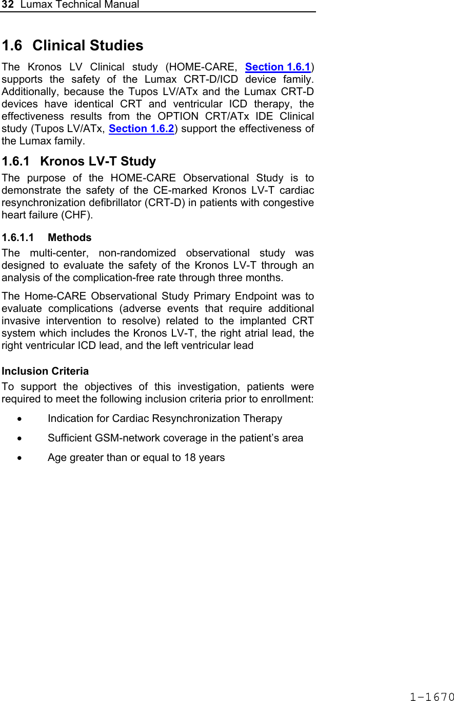 32  Lumax Technical Manual  1.6 Clinical Studies The Kronos LV Clinical study (HOME-CARE, Section 1.6.1) supports the safety of the Lumax CRT-D/ICD device family. Additionally, because the Tupos LV/ATx and the Lumax CRT-D devices have identical CRT and ventricular ICD therapy, the effectiveness results from the OPTION CRT/ATx IDE Clinical study (Tupos LV/ATx, Section 1.6.2) support the effectiveness of the Lumax family. 1.6.1  Kronos LV-T Study The purpose of the HOME-CARE Observational Study is to demonstrate the safety of the CE-marked Kronos LV-T cardiac resynchronization defibrillator (CRT-D) in patients with congestive heart failure (CHF).  1.6.1.1 Methods The multi-center, non-randomized observational study was designed to evaluate the safety of the Kronos LV-T through an analysis of the complication-free rate through three months.  The Home-CARE Observational Study Primary Endpoint was to evaluate complications (adverse events that require additional invasive intervention to resolve) related to the implanted CRT system which includes the Kronos LV-T, the right atrial lead, the right ventricular ICD lead, and the left ventricular lead   Inclusion Criteria To support the objectives of this investigation, patients were required to meet the following inclusion criteria prior to enrollment: •  Indication for Cardiac Resynchronization Therapy  •  Sufficient GSM-network coverage in the patient’s area •  Age greater than or equal to 18 years 1-1670