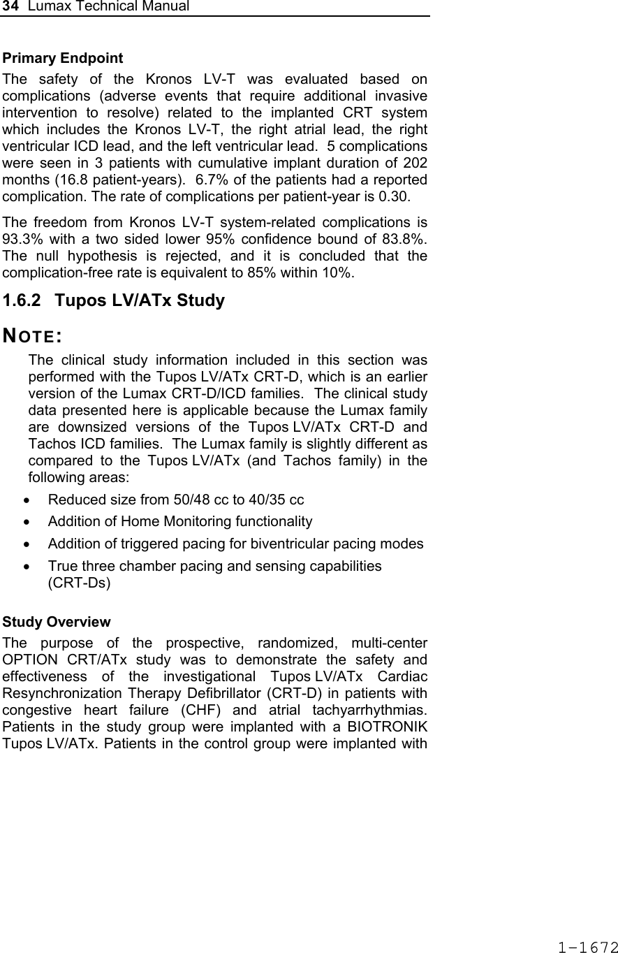 34  Lumax Technical Manual  Primary Endpoint The safety of the Kronos LV-T was evaluated based on complications (adverse events that require additional invasive intervention to resolve) related to the implanted CRT system which includes the Kronos LV-T, the right atrial lead, the right ventricular ICD lead, and the left ventricular lead.  5 complications were seen in 3 patients with cumulative implant duration of 202 months (16.8 patient-years).  6.7% of the patients had a reported complication. The rate of complications per patient-year is 0.30. The freedom from Kronos LV-T system-related complications is 93.3% with a two sided lower 95% confidence bound of 83.8%. The null hypothesis is rejected, and it is concluded that the complication-free rate is equivalent to 85% within 10%. 1.6.2  Tupos LV/ATx Study NOTE: The clinical study information included in this section was performed with the Tupos LV/ATx CRT-D, which is an earlier version of the Lumax CRT-D/ICD families.  The clinical study data presented here is applicable because the Lumax family are downsized versions of the Tupos LV/ATx CRT-D and Tachos ICD families.  The Lumax family is slightly different as compared to the Tupos LV/ATx (and Tachos family) in the following areas:  •  Reduced size from 50/48 cc to 40/35 cc •  Addition of Home Monitoring functionality •  Addition of triggered pacing for biventricular pacing modes •  True three chamber pacing and sensing capabilities (CRT-Ds) Study Overview The purpose of the prospective, randomized, multi-center OPTION CRT/ATx study was to demonstrate the safety and effectiveness of the investigational Tupos LV/ATx Cardiac Resynchronization Therapy Defibrillator (CRT-D) in patients with congestive heart failure (CHF) and atrial tachyarrhythmias. Patients in the study group were implanted with a BIOTRONIK Tupos LV/ATx. Patients in the control group were implanted with 1-1672
