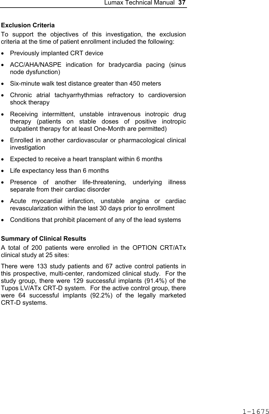 Lumax Technical Manual  37 Exclusion Criteria To support the objectives of this investigation, the exclusion criteria at the time of patient enrollment included the following: •  Previously implanted CRT device •  ACC/AHA/NASPE indication for bradycardia pacing (sinus node dysfunction) •  Six-minute walk test distance greater than 450 meters •  Chronic atrial tachyarrhythmias refractory to cardioversion shock therapy •  Receiving intermittent, unstable intravenous inotropic drug therapy (patients on stable doses of positive inotropic outpatient therapy for at least One-Month are permitted) •  Enrolled in another cardiovascular or pharmacological clinical investigation •  Expected to receive a heart transplant within 6 months •  Life expectancy less than 6 months • Presence of another life-threatening, underlying illness separate from their cardiac disorder •  Acute myocardial infarction, unstable angina or cardiac revascularization within the last 30 days prior to enrollment •  Conditions that prohibit placement of any of the lead systems Summary of Clinical Results A total of 200 patients were enrolled in the OPTION CRT/ATx clinical study at 25 sites:  There were 133 study patients and 67 active control patients in this prospective, multi-center, randomized clinical study.  For the study group, there were 129 successful implants (91.4%) of the Tupos LV/ATx CRT-D system.  For the active control group, there were 64 successful implants (92.2%) of the legally marketed CRT-D systems. 1-1675