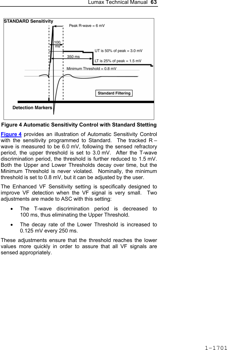 Lumax Technical Manual  63  Figure 4 Automatic Sensitivity Control with Standard Stetting Figure 4 provides an illustration of Automatic Sensitivity Control with the sensitivity programmed to Standard.  The tracked R –wave is measured to be 6.0 mV, following the sensed refractory period, the upper threshold is set to 3.0 mV.  After the T-wave discrimination period, the threshold is further reduced to 1.5 mV.  Both the Upper and Lower Thresholds decay over time, but the Minimum Threshold is never violated.  Nominally, the minimum threshold is set to 0.8 mV, but it can be adjusted by the user. The Enhanced VF Sensitivity setting is specifically designed to improve VF detection when the VF signal is very small.  Two adjustments are made to ASC with this setting: •  The T-wave discrimination period is decreased to 100 ms, thus eliminating the Upper Threshold. •  The decay rate of the Lower Threshold is increased to 0.125 mV every 250 ms. These adjustments ensure that the threshold reaches the lower values more quickly in order to assure that all VF signals are sensed appropriately. 1-1701