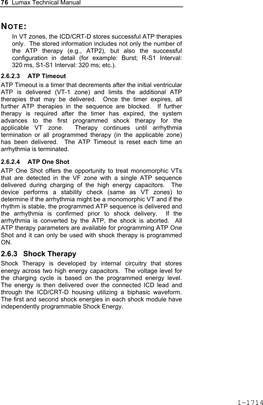 76  Lumax Technical Manual  NOTE:  In VT zones, the ICD/CRT-D stores successful ATP therapies only.  The stored information includes not only the number of the ATP therapy (e.g., ATP2), but also the successful configuration in detail (for example: Burst; R-S1 Interval: 320 ms, S1-S1 Interval: 320 ms; etc.).  2.6.2.3 ATP Timeout ATP Timeout is a timer that decrements after the initial ventricular ATP is delivered (VT-1 zone) and limits the additional ATP therapies that may be delivered.  Once the timer expires, all further ATP therapies in the sequence are blocked.  If further therapy is required after the timer has expired, the system advances to the first programmed shock therapy for the applicable VT zone.  Therapy continues until arrhythmia termination or all programmed therapy (in the applicable zone) has been delivered.  The ATP Timeout is reset each time an arrhythmia is terminated. 2.6.2.4  ATP One Shot ATP One Shot offers the opportunity to treat monomorphic VTs that are detected in the VF zone with a single ATP sequence delivered during charging of the high energy capacitors.  The device performs a stability check (same as VT zones) to determine if the arrhythmia might be a monomorphic VT and if the rhythm is stable, the programmed ATP sequence is delivered and the arrhythmia is confirmed prior to shock delivery.  If the arrhythmia is converted by the ATP, the shock is aborted.  All ATP therapy parameters are available for programming ATP One Shot and it can only be used with shock therapy is programmed ON. 2.6.3 Shock Therapy Shock Therapy is developed by internal circuitry that stores energy across two high energy capacitors.  The voltage level for the charging cycle is based on the programmed energy level.  The energy is then delivered over the connected ICD lead and through the ICD/CRT-D housing utilizing a biphasic waveform.  The first and second shock energies in each shock module have independently programmable Shock Energy.   1-1714