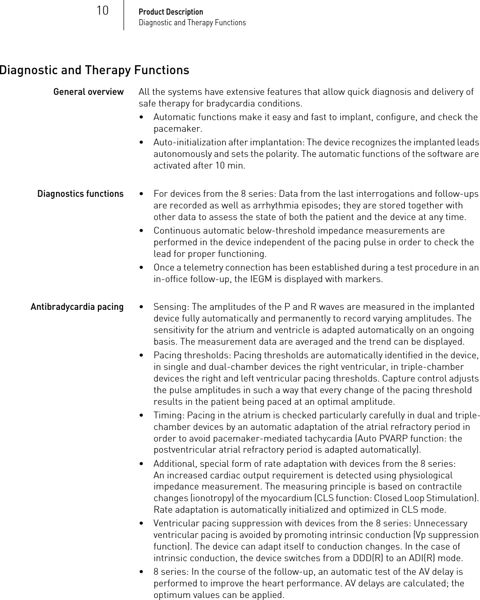 10Product DescriptionDiagnostic and Therapy FunctionsDiagnostic and Therapy FunctionsGeneral overviewAll the systems have extensive features that allow quick diagnosis and delivery of safe therapy for bradycardia conditions. • Automatic functions make it easy and fast to implant, configure, and check the pacemaker.• Auto-initialization after implantation: The device recognizes the implanted leads autonomously and sets the polarity. The automatic functions of the software are activated after 10 min.Diagnostics functions• For devices from the 8 series: Data from the last interrogations and follow-ups are recorded as well as arrhythmia episodes; they are stored together with other data to assess the state of both the patient and the device at any time.• Continuous automatic below-threshold impedance measurements are performed in the device independent of the pacing pulse in order to check the lead for proper functioning.• Once a telemetry connection has been established during a test procedure in an in-office follow-up, the IEGM is displayed with markers.Antibradycardia pacing• Sensing: The amplitudes of the P and R waves are measured in the implanted device fully automatically and permanently to record varying amplitudes. The sensitivity for the atrium and ventricle is adapted automatically on an ongoing basis. The measurement data are averaged and the trend can be displayed.• Pacing thresholds: Pacing thresholds are automatically identified in the device, in single and dual-chamber devices the right ventricular, in triple-chamber devices the right and left ventricular pacing thresholds. Capture control adjusts the pulse amplitudes in such a way that every change of the pacing threshold results in the patient being paced at an optimal amplitude.• Timing: Pacing in the atrium is checked particularly carefully in dual and triple-chamber devices by an automatic adaptation of the atrial refractory period in order to avoid pacemaker-mediated tachycardia (Auto PVARP function: the postventricular atrial refractory period is adapted automatically).• Additional, special form of rate adaptation with devices from the 8 series: An increased cardiac output requirement is detected using physiological impedance measurement. The measuring principle is based on contractile changes (ionotropy) of the myocardium (CLS function: Closed Loop Stimulation). Rate adaptation is automatically initialized and optimized in CLS mode.• Ventricular pacing suppression with devices from the 8 series: Unnecessary ventricular pacing is avoided by promoting intrinsic conduction (Vp suppression function). The device can adapt itself to conduction changes. In the case of intrinsic conduction, the device switches from a DDD(R) to an ADI(R) mode.• 8 series: In the course of the follow-up, an automatic test of the AV delay is performed to improve the heart performance. AV delays are calculated; the optimum values can be applied.