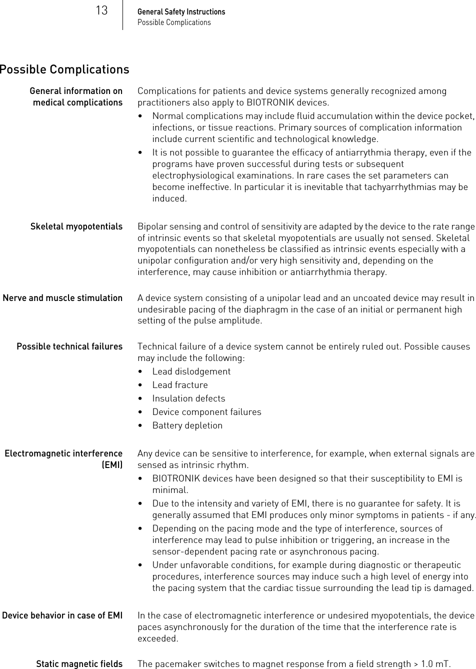 13General Safety InstructionsPossible ComplicationsPossible ComplicationsGeneral information on medical complicationsComplications for patients and device systems generally recognized among practitioners also apply to BIOTRONIK devices.• Normal complications may include fluid accumulation within the device pocket, infections, or tissue reactions. Primary sources of complication information include current scientific and technological knowledge.• It is not possible to guarantee the efficacy of antiarrythmia therapy, even if the programs have proven successful during tests or subsequent electrophysiological examinations. In rare cases the set parameters can become ineffective. In particular it is inevitable that tachyarrhythmias may be induced.Skeletal myopotentialsBipolar sensing and control of sensitivity are adapted by the device to the rate range of intrinsic events so that skeletal myopotentials are usually not sensed. Skeletal myopotentials can nonetheless be classified as intrinsic events especially with a unipolar configuration and/or very high sensitivity and, depending on the interference, may cause inhibition or antiarrhythmia therapy.Nerve and muscle stimulationA device system consisting of a unipolar lead and an uncoated device may result in undesirable pacing of the diaphragm in the case of an initial or permanent high setting of the pulse amplitude.Possible technical failuresTechnical failure of a device system cannot be entirely ruled out. Possible causes may include the following:• Lead dislodgement• Lead fracture• Insulation defects• Device component failures• Battery depletionElectromagnetic interference (EMI)Any device can be sensitive to interference, for example, when external signals are sensed as intrinsic rhythm.• BIOTRONIK devices have been designed so that their susceptibility to EMI is minimal. • Due to the intensity and variety of EMI, there is no guarantee for safety. It is generally assumed that EMI produces only minor symptoms in patients - if any.• Depending on the pacing mode and the type of interference, sources of interference may lead to pulse inhibition or triggering, an increase in the sensor-dependent pacing rate or asynchronous pacing.• Under unfavorable conditions, for example during diagnostic or therapeutic procedures, interference sources may induce such a high level of energy into the pacing system that the cardiac tissue surrounding the lead tip is damaged.Device behavior in case of EMI In the case of electromagnetic interference or undesired myopotentials, the device paces asynchronously for the duration of the time that the interference rate is exceeded.Static magnetic fieldsThe pacemaker switches to magnet response from a field strength &gt; 1.0 mT.