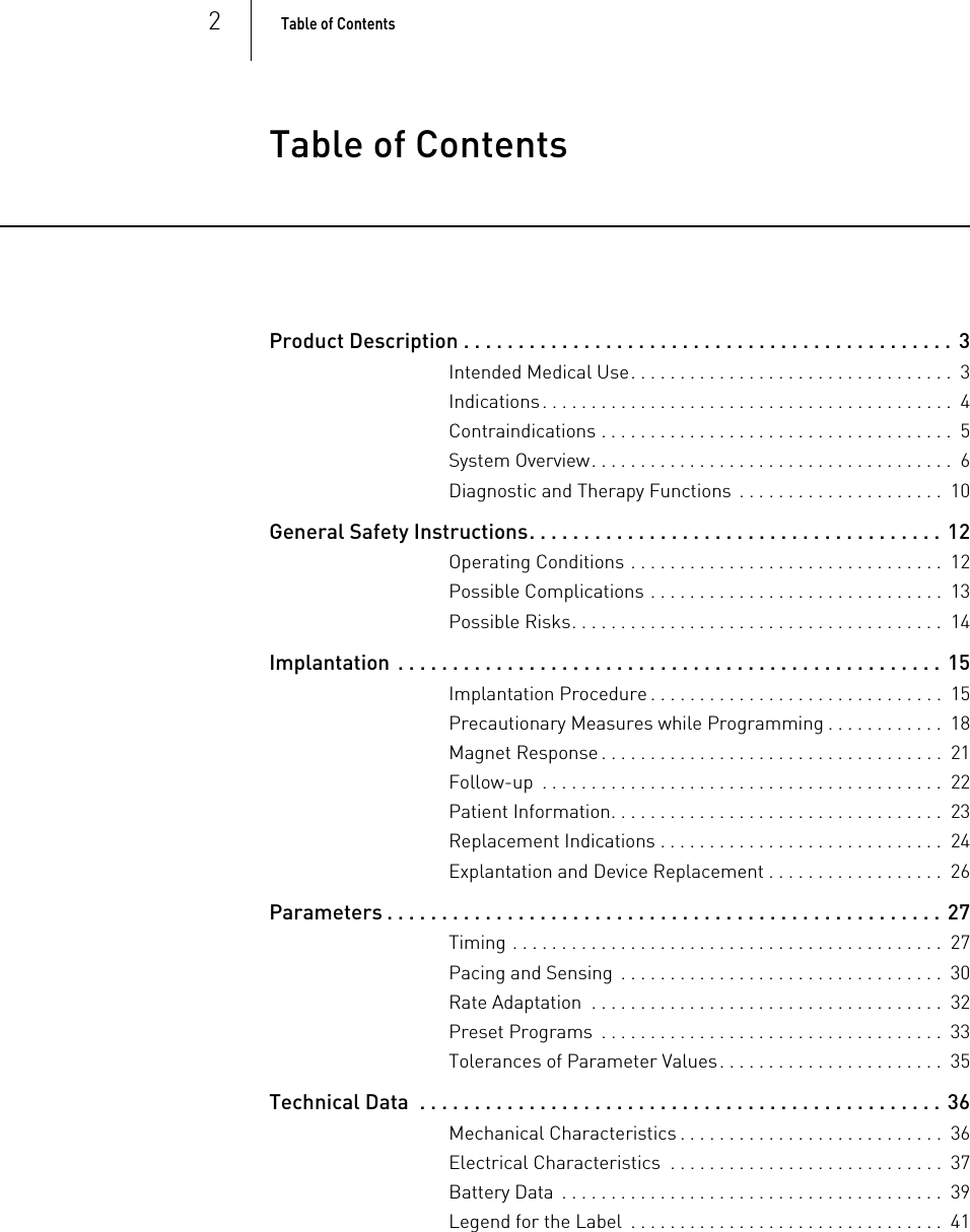 2Table of Contents  Table of ContentsTable of Contents Product Description . . . . . . . . . . . . . . . . . . . . . . . . . . . . . . . . . . . . . . . . . . . . .  3Intended Medical Use. . . . . . . . . . . . . . . . . . . . . . . . . . . . . . . . .  3Indications. . . . . . . . . . . . . . . . . . . . . . . . . . . . . . . . . . . . . . . . . .  4Contraindications . . . . . . . . . . . . . . . . . . . . . . . . . . . . . . . . . . . .  5System Overview. . . . . . . . . . . . . . . . . . . . . . . . . . . . . . . . . . . . .  6Diagnostic and Therapy Functions  . . . . . . . . . . . . . . . . . . . . .  10General Safety Instructions. . . . . . . . . . . . . . . . . . . . . . . . . . . . . . . . . . . . . . 12Operating Conditions . . . . . . . . . . . . . . . . . . . . . . . . . . . . . . . .  12Possible Complications . . . . . . . . . . . . . . . . . . . . . . . . . . . . . .  13Possible Risks. . . . . . . . . . . . . . . . . . . . . . . . . . . . . . . . . . . . . .  14Implantation  . . . . . . . . . . . . . . . . . . . . . . . . . . . . . . . . . . . . . . . . . . . . . . . . . . 15Implantation Procedure . . . . . . . . . . . . . . . . . . . . . . . . . . . . . .  15Precautionary Measures while Programming . . . . . . . . . . . .  18Magnet Response . . . . . . . . . . . . . . . . . . . . . . . . . . . . . . . . . . .  21Follow-up  . . . . . . . . . . . . . . . . . . . . . . . . . . . . . . . . . . . . . . . . .  22Patient Information. . . . . . . . . . . . . . . . . . . . . . . . . . . . . . . . . .  23Replacement Indications . . . . . . . . . . . . . . . . . . . . . . . . . . . . .  24Explantation and Device Replacement . . . . . . . . . . . . . . . . . .  26Parameters . . . . . . . . . . . . . . . . . . . . . . . . . . . . . . . . . . . . . . . . . . . . . . . . . . . 27Timing . . . . . . . . . . . . . . . . . . . . . . . . . . . . . . . . . . . . . . . . . . . .  27Pacing and Sensing  . . . . . . . . . . . . . . . . . . . . . . . . . . . . . . . . .  30Rate Adaptation  . . . . . . . . . . . . . . . . . . . . . . . . . . . . . . . . . . . .  32Preset Programs  . . . . . . . . . . . . . . . . . . . . . . . . . . . . . . . . . . .  33Tolerances of Parameter Values. . . . . . . . . . . . . . . . . . . . . . .  35Technical Data  . . . . . . . . . . . . . . . . . . . . . . . . . . . . . . . . . . . . . . . . . . . . . . . . 36Mechanical Characteristics . . . . . . . . . . . . . . . . . . . . . . . . . . .  36Electrical Characteristics  . . . . . . . . . . . . . . . . . . . . . . . . . . . .  37Battery Data  . . . . . . . . . . . . . . . . . . . . . . . . . . . . . . . . . . . . . . .  39Legend for the Label  . . . . . . . . . . . . . . . . . . . . . . . . . . . . . . . .  41