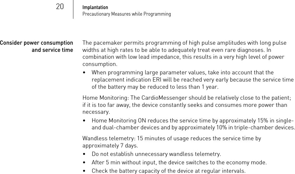 20ImplantationPrecautionary Measures while ProgrammingConsider power consumption and service timeThe pacemaker permits programming of high pulse amplitudes with long pulse widths at high rates to be able to adequately treat even rare diagnoses. In combination with low lead impedance, this results in a very high level of power consumption.• When programming large parameter values, take into account that the replacement indication ERI will be reached very early because the service time of the battery may be reduced to less than 1 year.Home Monitoring: The CardioMessenger should be relatively close to the patient; if it is too far away, the device constantly seeks and consumes more power than necessary. • Home Monitoring ON reduces the service time by approximately 15% in single- and dual-chamber devices and by approximately 10% in triple-chamber devices.Wandless telemetry: 15 minutes of usage reduces the service time by approximately 7 days.• Do not establish unnecessary wandless telemetry.•After 5 min without input, the device switches to the economy mode.• Check the battery capacity of the device at regular intervals.