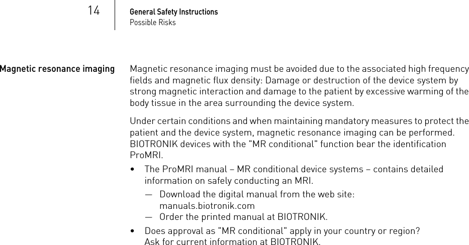 14General Safety InstructionsPossible RisksMagnetic resonance imagingMagnetic resonance imaging must be avoided due to the associated high frequency fields and magnetic flux density: Damage or destruction of the device system by strong magnetic interaction and damage to the patient by excessive warming of the body tissue in the area surrounding the device system.Under certain conditions and when maintaining mandatory measures to protect the patient and the device system, magnetic resonance imaging can be performed. BIOTRONIK devices with the &quot;MR conditional&quot; function bear the identification ProMRI. • The ProMRI manual – MR conditional device systems – contains detailed information on safely conducting an MRI.— Download the digital manual from the web site: manuals.biotronik.com— Order the printed manual at BIOTRONIK.• Does approval as &quot;MR conditional&quot; apply in your country or region? Ask for current information at BIOTRONIK. 