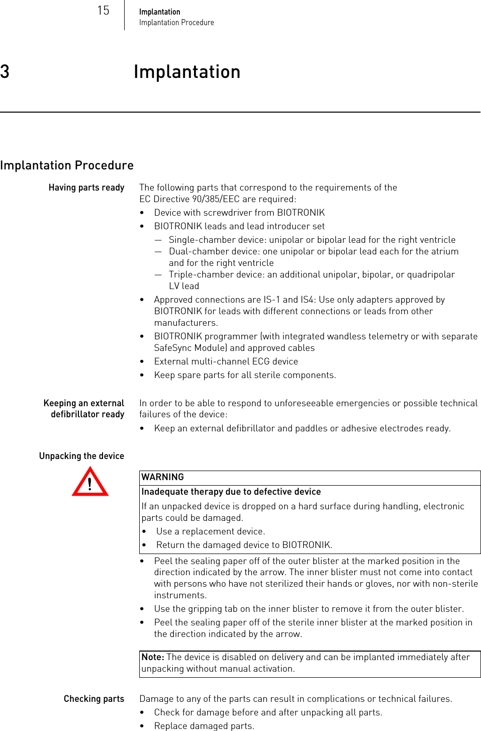 15ImplantationImplantation Procedure3 ImplantationImplantation3417801Technical ManualEni tra 6/8Implantation ProcedureHaving parts readyThe following parts that correspond to the requirements of the EC Directive 90/385/EEC are required:• Device with screwdriver from BIOTRONIK• BIOTRONIK leads and lead introducer set— Single-chamber device: unipolar or bipolar lead for the right ventricle— Dual-chamber device: one unipolar or bipolar lead each for the atrium and for the right ventricle— Triple-chamber device: an additional unipolar, bipolar, or quadripolar LV lead• Approved connections are IS-1 and IS4: Use only adapters approved by BIOTRONIK for leads with different connections or leads from other manufacturers.• BIOTRONIK programmer (with integrated wandless telemetry or with separate SafeSync Module) and approved cables• External multi-channel ECG device• Keep spare parts for all sterile components.Keeping an external defibrillator readyIn order to be able to respond to unforeseeable emergencies or possible technical failures of the device:• Keep an external defibrillator and paddles or adhesive electrodes ready.!!WARNINGInadequate therapy due to defective device If an unpacked device is dropped on a hard surface during handling, electronic parts could be damaged. Unpacking the device• Peel the sealing paper off of the outer blister at the marked position in the direction indicated by the arrow. The inner blister must not come into contact with persons who have not sterilized their hands or gloves, nor with non-sterile instruments.• Use the gripping tab on the inner blister to remove it from the outer blister.• Peel the sealing paper off of the sterile inner blister at the marked position in the direction indicated by the arrow.Note: The device is disabled on delivery and can be implanted immediately after unpacking without manual activation.Checking partsDamage to any of the parts can result in complications or technical failures. • Check for damage before and after unpacking all parts.• Replace damaged parts.• Use a replacement device.• Return the damaged device to BIOTRONIK.