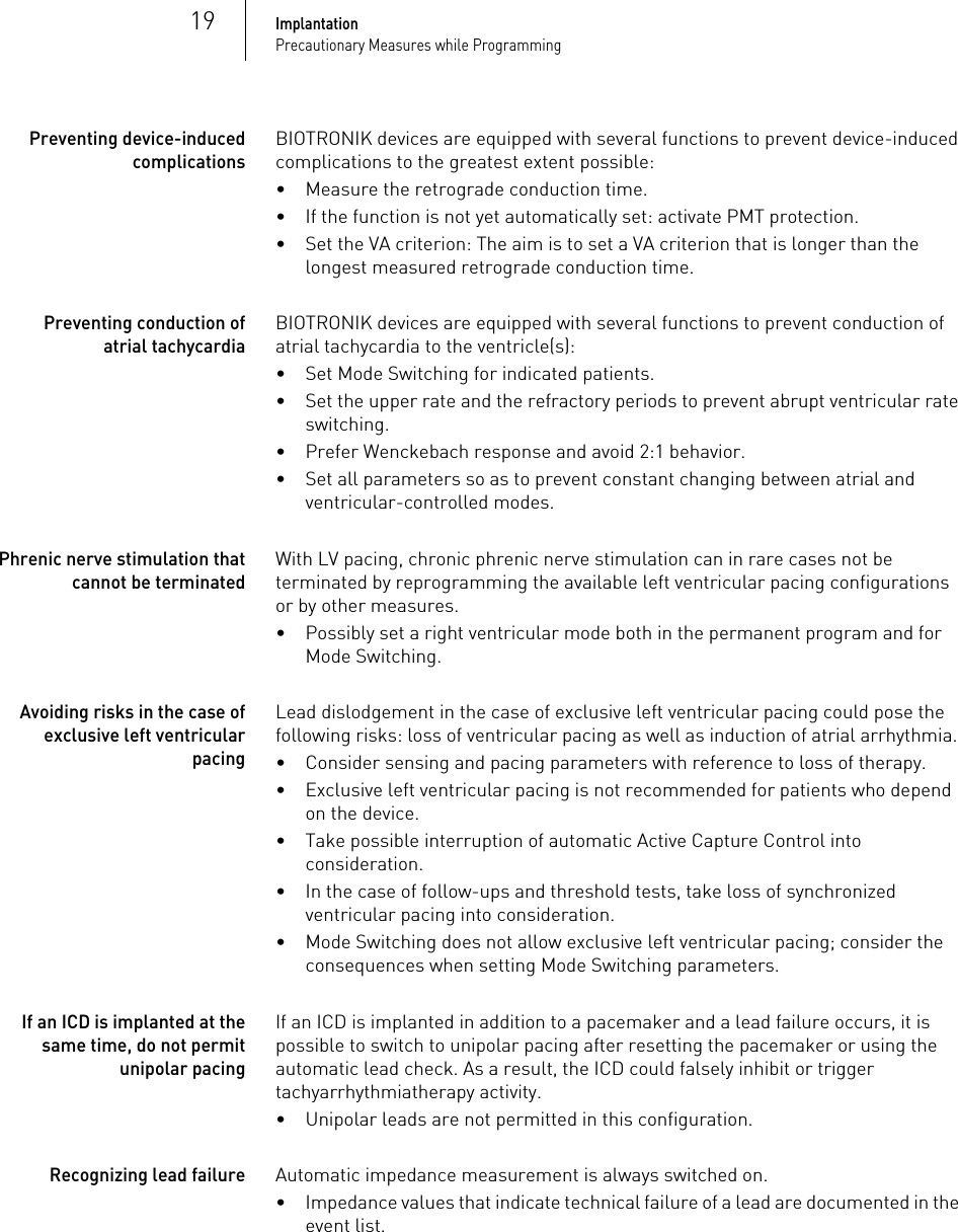 19ImplantationPrecautionary Measures while ProgrammingPreventing device-induced complicationsBIOTRONIK devices are equipped with several functions to prevent device-induced complications to the greatest extent possible:• Measure the retrograde conduction time.• If the function is not yet automatically set: activate PMT protection.• Set the VA criterion: The aim is to set a VA criterion that is longer than the longest measured retrograde conduction time. Preventing conduction of atrial tachycardiaBIOTRONIK devices are equipped with several functions to prevent conduction of atrial tachycardia to the ventricle(s):•Set Mode Switching for indicated patients.• Set the upper rate and the refractory periods to prevent abrupt ventricular rate switching.• Prefer Wenckebach response and avoid 2:1 behavior.• Set all parameters so as to prevent constant changing between atrial and ventricular-controlled modes.Phrenic nerve stimulation that cannot be terminatedWith LV pacing, chronic phrenic nerve stimulation can in rare cases not be terminated by reprogramming the available left ventricular pacing configurations or by other measures.• Possibly set a right ventricular mode both in the permanent program and for Mode Switching.Avoiding risks in the case of exclusive left ventricular pacingLead dislodgement in the case of exclusive left ventricular pacing could pose the following risks: loss of ventricular pacing as well as induction of atrial arrhythmia.• Consider sensing and pacing parameters with reference to loss of therapy. • Exclusive left ventricular pacing is not recommended for patients who depend on the device.• Take possible interruption of automatic Active Capture Control into consideration. • In the case of follow-ups and threshold tests, take loss of synchronized ventricular pacing into consideration. • Mode Switching does not allow exclusive left ventricular pacing; consider the consequences when setting Mode Switching parameters.If an ICD is implanted at the same time, do not permit unipolar pacingIf an ICD is implanted in addition to a pacemaker and a lead failure occurs, it is possible to switch to unipolar pacing after resetting the pacemaker or using the automatic lead check. As a result, the ICD could falsely inhibit or trigger tachyarrhythmiatherapy activity.• Unipolar leads are not permitted in this configuration.Recognizing lead failureAutomatic impedance measurement is always switched on.• Impedance values that indicate technical failure of a lead are documented in the event list.