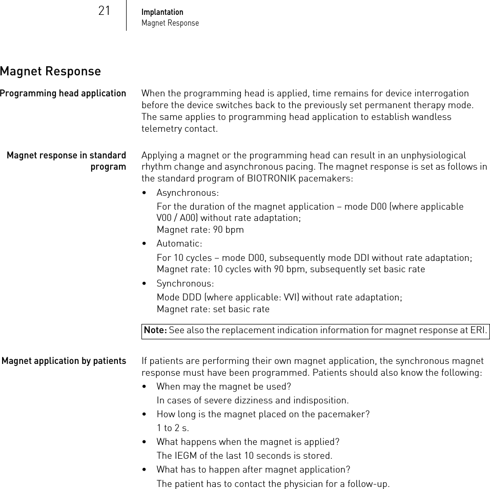 21ImplantationMagnet ResponseMagnet ResponseProgramming head applicationWhen the programming head is applied, time remains for device interrogation before the device switches back to the previously set permanent therapy mode. The same applies to programming head application to establish wandless telemetry contact.Magnet response in standard programApplying a magnet or the programming head can result in an unphysiological rhythm change and asynchronous pacing. The magnet response is set as follows in the standard program of BIOTRONIK pacemakers:• Asynchronous:For the duration of the magnet application – mode D00 (where applicable V00 / A00) without rate adaptation;Magnet rate: 90 bpm•Automatic:For 10 cycles – mode D00, subsequently mode DDI without rate adaptation;Magnet rate: 10 cycles with 90 bpm, subsequently set basic rate• Synchronous:Note: See also the replacement indication information for magnet response at ERI.Mode DDD (where applicable: VVI) without rate adaptation;Magnet rate: set basic rateMagnet application by patientsIf patients are performing their own magnet application, the synchronous magnet response must have been programmed. Patients should also know the following:• When may the magnet be used? In cases of severe dizziness and indisposition.• How long is the magnet placed on the pacemaker?1 to 2 s.• What happens when the magnet is applied?The IEGM of the last 10 seconds is stored.• What has to happen after magnet application? The patient has to contact the physician for a follow-up.