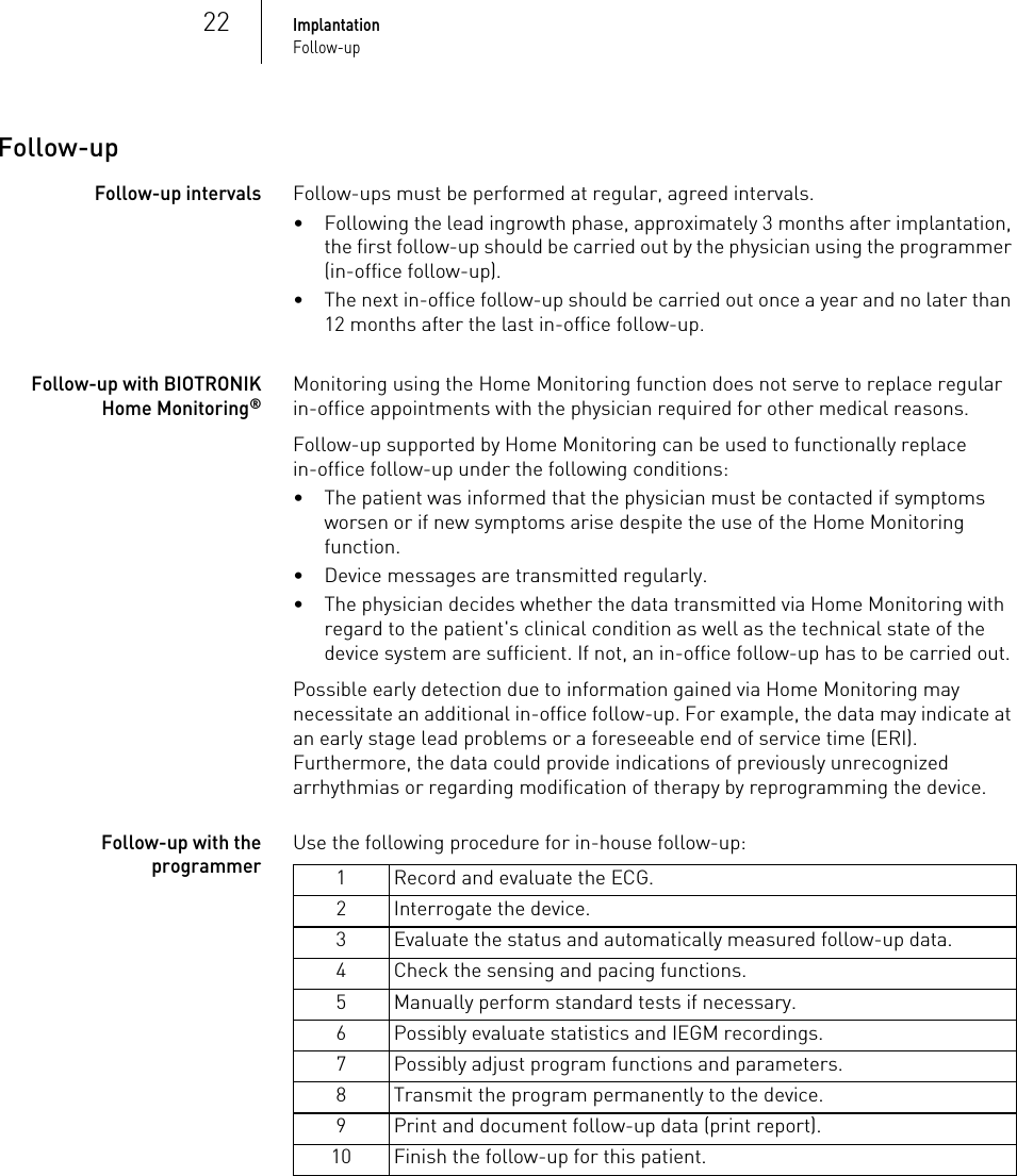 22ImplantationFollow-upFollow-upFollow-up intervalsFollow-ups must be performed at regular, agreed intervals.• Following the lead ingrowth phase, approximately 3 months after implantation, the first follow-up should be carried out by the physician using the programmer (in-office follow-up).• The next in-office follow-up should be carried out once a year and no later than 12 months after the last in-office follow-up.Follow-up with BIOTRONIK Home Monitoring®Monitoring using the Home Monitoring function does not serve to replace regular in-office appointments with the physician required for other medical reasons.Follow-up supported by Home Monitoring can be used to functionally replace in-office follow-up under the following conditions:• The patient was informed that the physician must be contacted if symptoms worsen or if new symptoms arise despite the use of the Home Monitoring function.• Device messages are transmitted regularly.• The physician decides whether the data transmitted via Home Monitoring with regard to the patient&apos;s clinical condition as well as the technical state of the device system are sufficient. If not, an in-office follow-up has to be carried out.Possible early detection due to information gained via Home Monitoring may necessitate an additional in-office follow-up. For example, the data may indicate at an early stage lead problems or a foreseeable end of service time (ERI). Furthermore, the data could provide indications of previously unrecognized arrhythmias or regarding modification of therapy by reprogramming the device.Follow-up with the programmerUse the following procedure for in-house follow-up: 1 Record and evaluate the ECG.2 Interrogate the device.3 Evaluate the status and automatically measured follow-up data.4 Check the sensing and pacing functions.5 Manually perform standard tests if necessary.6 Possibly evaluate statistics and IEGM recordings.7 Possibly adjust program functions and parameters.8 Transmit the program permanently to the device.9 Print and document follow-up data (print report).10 Finish the follow-up for this patient.