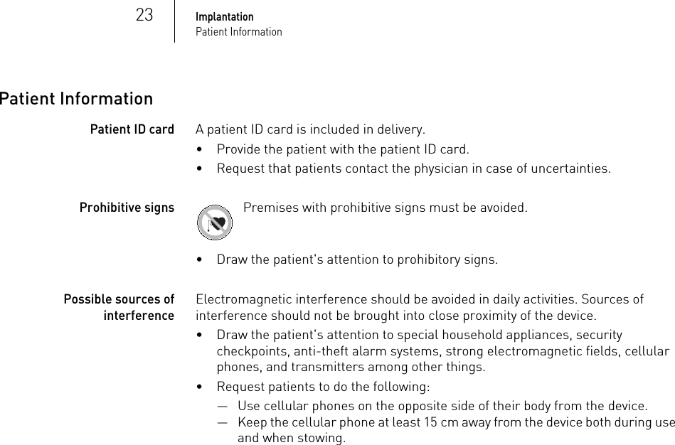 23ImplantationPatient InformationPatient InformationPatient ID card A patient ID card is included in delivery.• Provide the patient with the patient ID card.• Request that patients contact the physician in case of uncertainties.Prohibitive signs Premises with prohibitive signs must be avoided.• Draw the patient&apos;s attention to prohibitory signs.Possible sources of interferenceElectromagnetic interference should be avoided in daily activities. Sources of interference should not be brought into close proximity of the device.• Draw the patient&apos;s attention to special household appliances, security checkpoints, anti-theft alarm systems, strong electromagnetic fields, cellular phones, and transmitters among other things.• Request patients to do the following: — Use cellular phones on the opposite side of their body from the device.— Keep the cellular phone at least 15 cm away from the device both during use and when stowing.