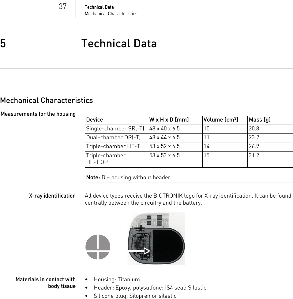 37Technical DataMechanical Characteristics5 Technical DataTechnical Data5417801Technical ManualEnitra 6/8Note: D = housing without headerMechanical CharacteristicsMeasurements for the housingX-ray identificationAll device types receive the BIOTRONIK logo for X-ray identification. It can be found centrally between the circuitry and the battery.Materials in contact with body tissue• Housing: Titanium• Header: Epoxy, polysulfone; IS4 seal: Silastic• Silicone plug: Silopren or silasticDevice W x H x D [mm] Volume [cm3] Mass [g]Single-chamber SR(-T) 48 x 40 x 6.5 10 20.8Dual-chamber DR(-T) 48 x 44 x 6.5 11 23.2Triple-chamber HF-T 53 x 52 x 6.5 14 26.9Triple-chamber HF-T QP53 x 53 x 6.5 15 31.2