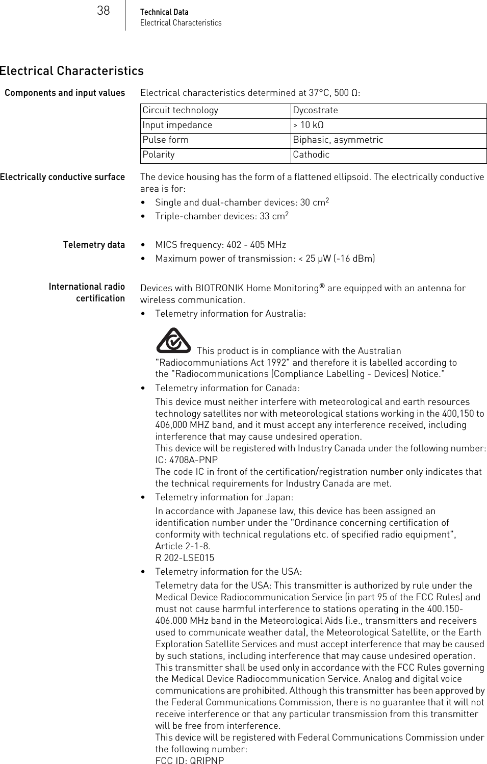 38Technical DataElectrical CharacteristicsElectrical CharacteristicsComponents and input valuesElectrical characteristics determined at 37°C, 500 Ω:  Electrically conductive surfaceThe device housing has the form of a flattened ellipsoid. The electrically conductive area is for:• Single and dual-chamber devices: 30 cm2• Triple-chamber devices: 33 cm2Telemetry data• MICS frequency: 402 - 405 MHz• Maximum power of transmission: &lt; 25 µW (-16 dBm)International radio certificationDevices with BIOTRONIK Home Monitoring® are equipped with an antenna for wireless communication.• Telemetry information for Australia:  This product is in compliance with the Australian &quot;Radiocommuniations Act 1992&quot; and therefore it is labelled according to the &quot;Radiocommunications (Compliance Labelling - Devices) Notice.&quot; • Telemetry information for Canada:This device must neither interfere with meteorological and earth resources technology satellites nor with meteorological stations working in the 400,150 to 406,000 MHZ band, and it must accept any interference received, including interference that may cause undesired operation.This device will be registered with Industry Canada under the following number:IC: 4708A-PNPThe code IC in front of the certification/registration number only indicates that the technical requirements for Industry Canada are met.• Telemetry information for Japan:In accordance with Japanese law, this device has been assigned an identification number under the &quot;Ordinance concerning certification of conformity with technical regulations etc. of specified radio equipment&quot;, Article 2-1-8.R 202-LSE015• Telemetry information for the USA:Telemetry data for the USA: This transmitter is authorized by rule under the Medical Device Radiocommunication Service (in part 95 of the FCC Rules) and must not cause harmful interference to stations operating in the 400.150-406.000 MHz band in the Meteorological Aids (i.e., transmitters and receivers used to communicate weather data), the Meteorological Satellite, or the Earth Exploration Satellite Services and must accept interference that may be caused by such stations, including interference that may cause undesired operation. This transmitter shall be used only in accordance with the FCC Rules governing the Medical Device Radiocommunication Service. Analog and digital voice communications are prohibited. Although this transmitter has been approved by the Federal Communications Commission, there is no guarantee that it will not receive interference or that any particular transmission from this transmitter will be free from interference.This device will be registered with Federal Communications Commission under the following number:FCC ID: QRIPNPCircuit technology DycostrateInput impedance &gt; 10 kΩPulse form Biphasic, asymmetricPolarity Cathodic