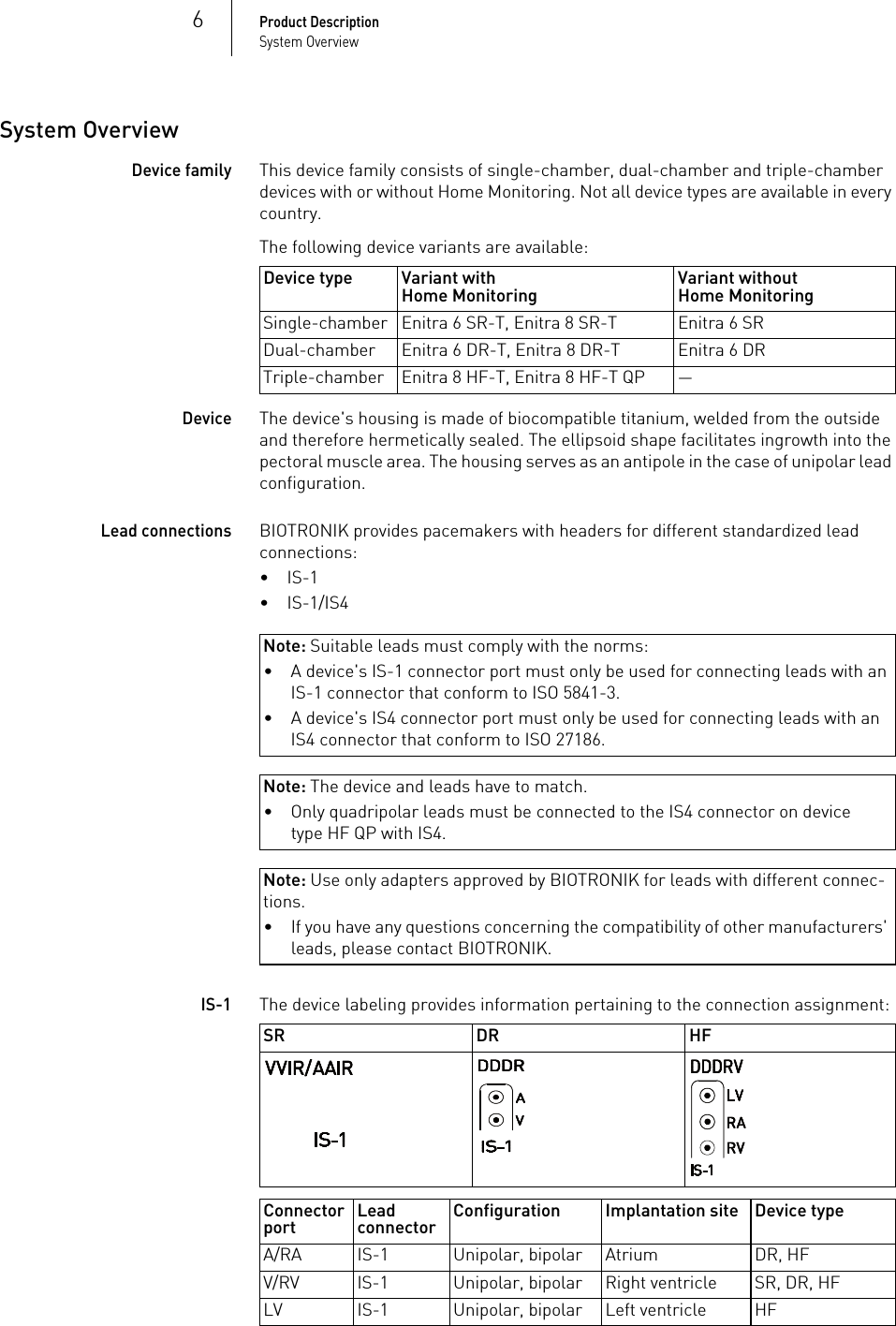 6Product DescriptionSystem OverviewSystem OverviewDevice familyThis device family consists of single-chamber, dual-chamber and triple-chamber devices with or without Home Monitoring. Not all device types are available in every country.The following device variants are available: DeviceThe device&apos;s housing is made of biocompatible titanium, welded from the outside and therefore hermetically sealed. The ellipsoid shape facilitates ingrowth into the pectoral muscle area. The housing serves as an antipole in the case of unipolar lead configuration.Lead connectionsBIOTRONIK provides pacemakers with headers for different standardized lead connections:•IS-1•IS-1/IS4Note: Suitable leads must comply with the norms:Note: The device and leads have to match.Note: Use only adapters approved by BIOTRONIK for leads with different connec-tions.IS-1The device labeling provides information pertaining to the connection assignment: Device type Variant withHome Monitoring Variant withoutHome MonitoringSingle-chamber Enitra 6 SR-T, Enitra 8 SR-T Enitra 6 SRDual-chamber Enitra 6 DR-T, Enitra 8 DR-T Enitra 6 DRTriple-chamber Enitra 8 HF-T, Enitra 8 HF-T QP —• A device&apos;s IS-1 connector port must only be used for connecting leads with an IS-1 connector that conform to ISO 5841-3.• A device&apos;s IS4 connector port must only be used for connecting leads with an IS4 connector that conform to ISO 27186.• Only quadripolar leads must be connected to the IS4 connector on device type HF QP with IS4.• If you have any questions concerning the compatibility of other manufacturers&apos; leads, please contact BIOTRONIK.SR DR HFConnector port Lead connector Configuration Implantation site Device typeA/RA IS-1 Unipolar, bipolar Atrium DR, HFV/RV IS-1 Unipolar, bipolar Right ventricle SR, DR, HFLV IS-1 Unipolar, bipolar Left ventricle HF