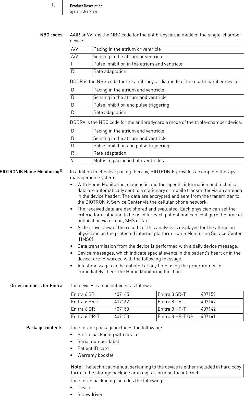 8Product DescriptionSystem OverviewNBG codesAAIR or VVIR is the NBG code for the antibradycardia mode of the single-chamber device: DDDR is the NBG code for the antibradycardia mode of the dual-chamber device: DDDRV is the NBG code for the antibradycardia mode of the triple-chamber device: BIOTRONIK Home Monitoring®In addition to effective pacing therapy, BIOTRONIK provides a complete therapy management system:• With Home Monitoring, diagnostic and therapeutic information and technical data are automatically sent to a stationary or mobile transmitter via an antenna in the device header. The data are encrypted and sent from the transmitter to the BIOTRONIK Service Center via the cellular phone network.• The received data are deciphered and evaluated. Each physician can set the criteria for evaluation to be used for each patient and can configure the time of notification via e-mail, SMS or fax.• A clear overview of the results of this analysis is displayed for the attending physicians on the protected internet platform Home Monitoring Service Center (HMSC).• Data transmission from the device is performed with a daily device message.• Device messages, which indicate special events in the patient&apos;s heart or in the device, are forwarded with the following message.• A test message can be initiated at any time using the programmer to immediately check the Home Monitoring function.Order numbers for EnitraThe devices can be obtained as follows: Package contentsThe storage package includes the following:• Sterile packaging with device• Serial number label• Patient ID card• Warranty bookletNote: The technical manual pertaining to the device is either included in hard copy form in the storage package or in digital form on the internet.The sterile packaging includes the following:•Device• ScrewdriverA/V Pacing in the atrium or ventricleA/V Sensing in the atrium or ventricleI Pulse inhibition in the atrium and ventricleR Rate adaptationD Pacing in the atrium and ventricleD Sensing in the atrium and ventricleD Pulse inhibition and pulse triggeringR Rate adaptationD Pacing in the atrium and ventricleD Sensing in the atrium and ventricleD Pulse inhibition and pulse triggeringR Rate adaptationV Multisite pacing in both ventriclesEnitra 6 SR 407165 Enitra 8 SR-T 407159Enitra 6 SR-T 407162 Enitra 8 DR-T 407147Enitra 6 DR 407153 Enitra 8 HF-T 407142Enitra 6 DR-T 407150 Enitra 8 HF-T QP 407141