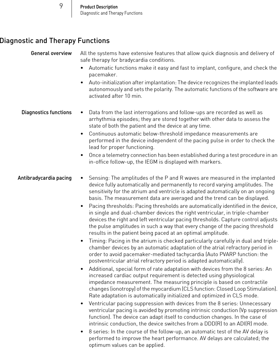 9Product DescriptionDiagnostic and Therapy FunctionsDiagnostic and Therapy FunctionsGeneral overviewAll the systems have extensive features that allow quick diagnosis and delivery of safe therapy for bradycardia conditions. • Automatic functions make it easy and fast to implant, configure, and check the pacemaker.• Auto-initialization after implantation: The device recognizes the implanted leads autonomously and sets the polarity. The automatic functions of the software are activated after 10 min.Diagnostics functions• Data from the last interrogations and follow-ups are recorded as well as arrhythmia episodes; they are stored together with other data to assess the state of both the patient and the device at any time.• Continuous automatic below-threshold impedance measurements are performed in the device independent of the pacing pulse in order to check the lead for proper functioning.• Once a telemetry connection has been established during a test procedure in an in-office follow-up, the IEGM is displayed with markers.Antibradycardia pacing• Sensing: The amplitudes of the P and R waves are measured in the implanted device fully automatically and permanently to record varying amplitudes. The sensitivity for the atrium and ventricle is adapted automatically on an ongoing basis. The measurement data are averaged and the trend can be displayed.• Pacing thresholds: Pacing thresholds are automatically identified in the device, in single and dual-chamber devices the right ventricular, in triple-chamber devices the right and left ventricular pacing thresholds. Capture control adjusts the pulse amplitudes in such a way that every change of the pacing threshold results in the patient being paced at an optimal amplitude.• Timing: Pacing in the atrium is checked particularly carefully in dual and triple-chamber devices by an automatic adaptation of the atrial refractory period in order to avoid pacemaker-mediated tachycardia (Auto PVARP function: the postventricular atrial refractory period is adapted automatically).• Additional, special form of rate adaptation with devices from the 8 series: An increased cardiac output requirement is detected using physiological impedance measurement. The measuring principle is based on contractile changes (ionotropy) of the myocardium (CLS function: Closed Loop Stimulation). Rate adaptation is automatically initialized and optimized in CLS mode.• Ventricular pacing suppression with devices from the 8 series: Unnecessary ventricular pacing is avoided by promoting intrinsic conduction (Vp suppression function). The device can adapt itself to conduction changes. In the case of intrinsic conduction, the device switches from a DDD(R) to an ADI(R) mode.• 8 series: In the course of the follow-up, an automatic test of the AV delay is performed to improve the heart performance. AV delays are calculated; the optimum values can be applied.