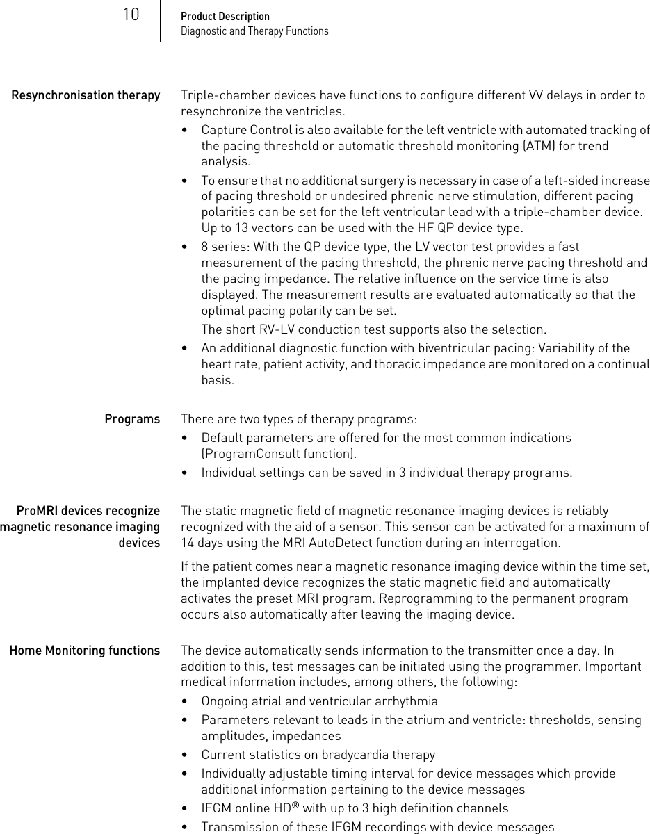 10Product DescriptionDiagnostic and Therapy FunctionsResynchronisation therapyTriple-chamber devices have functions to configure different VV delays in order to resynchronize the ventricles.• Capture Control is also available for the left ventricle with automated tracking of the pacing threshold or automatic threshold monitoring (ATM) for trend analysis.• To ensure that no additional surgery is necessary in case of a left-sided increase of pacing threshold or undesired phrenic nerve stimulation, different pacing polarities can be set for the left ventricular lead with a triple-chamber device. Up to 13 vectors can be used with the HF QP device type.• 8 series: With the QP device type, the LV vector test provides a fast measurement of the pacing threshold, the phrenic nerve pacing threshold and the pacing impedance. The relative influence on the service time is also displayed. The measurement results are evaluated automatically so that the optimal pacing polarity can be set.The short RV-LV conduction test supports also the selection.• An additional diagnostic function with biventricular pacing: Variability of the heart rate, patient activity, and thoracic impedance are monitored on a continual basis.ProgramsThere are two types of therapy programs:• Default parameters are offered for the most common indications (ProgramConsult function).• Individual settings can be saved in 3 individual therapy programs.ProMRI devices recognize magnetic resonance imaging devicesThe static magnetic field of magnetic resonance imaging devices is reliably recognized with the aid of a sensor. This sensor can be activated for a maximum of 14 days using the MRI AutoDetect function during an interrogation.If the patient comes near a magnetic resonance imaging device within the time set, the implanted device recognizes the static magnetic field and automatically activates the preset MRI program. Reprogramming to the permanent program occurs also automatically after leaving the imaging device.Home Monitoring functionsThe device automatically sends information to the transmitter once a day. In addition to this, test messages can be initiated using the programmer. Important medical information includes, among others, the following:• Ongoing atrial and ventricular arrhythmia• Parameters relevant to leads in the atrium and ventricle: thresholds, sensing amplitudes, impedances• Current statistics on bradycardia therapy• Individually adjustable timing interval for device messages which provide additional information pertaining to the device messages• IEGM online HD® with up to 3 high definition channels• Transmission of these IEGM recordings with device messages