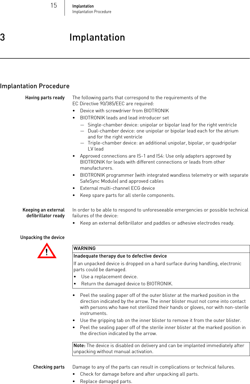 15ImplantationImplantation Procedure3 ImplantationImplantation3417802Technical ManualEvity 6/8Implantation ProcedureHaving parts readyThe following parts that correspond to the requirements of the EC Directive 90/385/EEC are required:• Device with screwdriver from BIOTRONIK• BIOTRONIK leads and lead introducer set— Single-chamber device: unipolar or bipolar lead for the right ventricle— Dual-chamber device: one unipolar or bipolar lead each for the atrium and for the right ventricle— Triple-chamber device: an additional unipolar, bipolar, or quadripolar LV lead• Approved connections are IS-1 and IS4: Use only adapters approved by BIOTRONIK for leads with different connections or leads from other manufacturers.• BIOTRONIK programmer (with integrated wandless telemetry or with separate SafeSync Module) and approved cables• External multi-channel ECG device• Keep spare parts for all sterile components.Keeping an external defibrillator readyIn order to be able to respond to unforeseeable emergencies or possible technical failures of the device:• Keep an external defibrillator and paddles or adhesive electrodes ready.!!WARNINGInadequate therapy due to defective device If an unpacked device is dropped on a hard surface during handling, electronic parts could be damaged. Unpacking the device• Peel the sealing paper off of the outer blister at the marked position in the direction indicated by the arrow. The inner blister must not come into contact with persons who have not sterilized their hands or gloves, nor with non-sterile instruments.• Use the gripping tab on the inner blister to remove it from the outer blister.• Peel the sealing paper off of the sterile inner blister at the marked position in the direction indicated by the arrow.Note: The device is disabled on delivery and can be implanted immediately after unpacking without manual activation.Checking partsDamage to any of the parts can result in complications or technical failures. • Check for damage before and after unpacking all parts.• Replace damaged parts.• Use a replacement device.• Return the damaged device to BIOTRONIK.