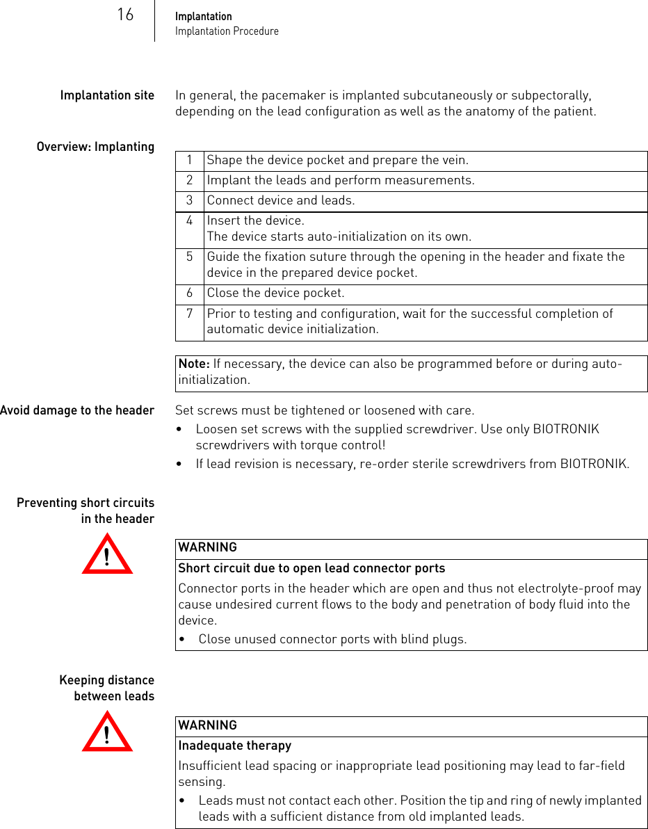 Note: If necessary, the device can also be programmed before or during auto-initialization.16ImplantationImplantation ProcedureImplantation siteIn general, the pacemaker is implanted subcutaneously or subpectorally, depending on the lead configuration as well as the anatomy of the patient.Overview: ImplantingAvoid damage to the headerSet screws must be tightened or loosened with care. • Loosen set screws with the supplied screwdriver. Use only BIOTRONIK screwdrivers with torque control!• If lead revision is necessary, re-order sterile screwdrivers from BIOTRONIK.!!WARNINGShort circuit due to open lead connector portsConnector ports in the header which are open and thus not electrolyte-proof may cause undesired current flows to the body and penetration of body fluid into the device.!!WARNINGInadequate therapyInsufficient lead spacing or inappropriate lead positioning may lead to far-field sensing.Preventing short circuits in the headerKeeping distance between leads1 Shape the device pocket and prepare the vein.2 Implant the leads and perform measurements.3 Connect device and leads.4 Insert the device. The device starts auto-initialization on its own.5 Guide the fixation suture through the opening in the header and fixate the device in the prepared device pocket.6 Close the device pocket.7 Prior to testing and configuration, wait for the successful completion of automatic device initialization.• Close unused connector ports with blind plugs. • Leads must not contact each other. Position the tip and ring of newly implanted leads with a sufficient distance from old implanted leads.