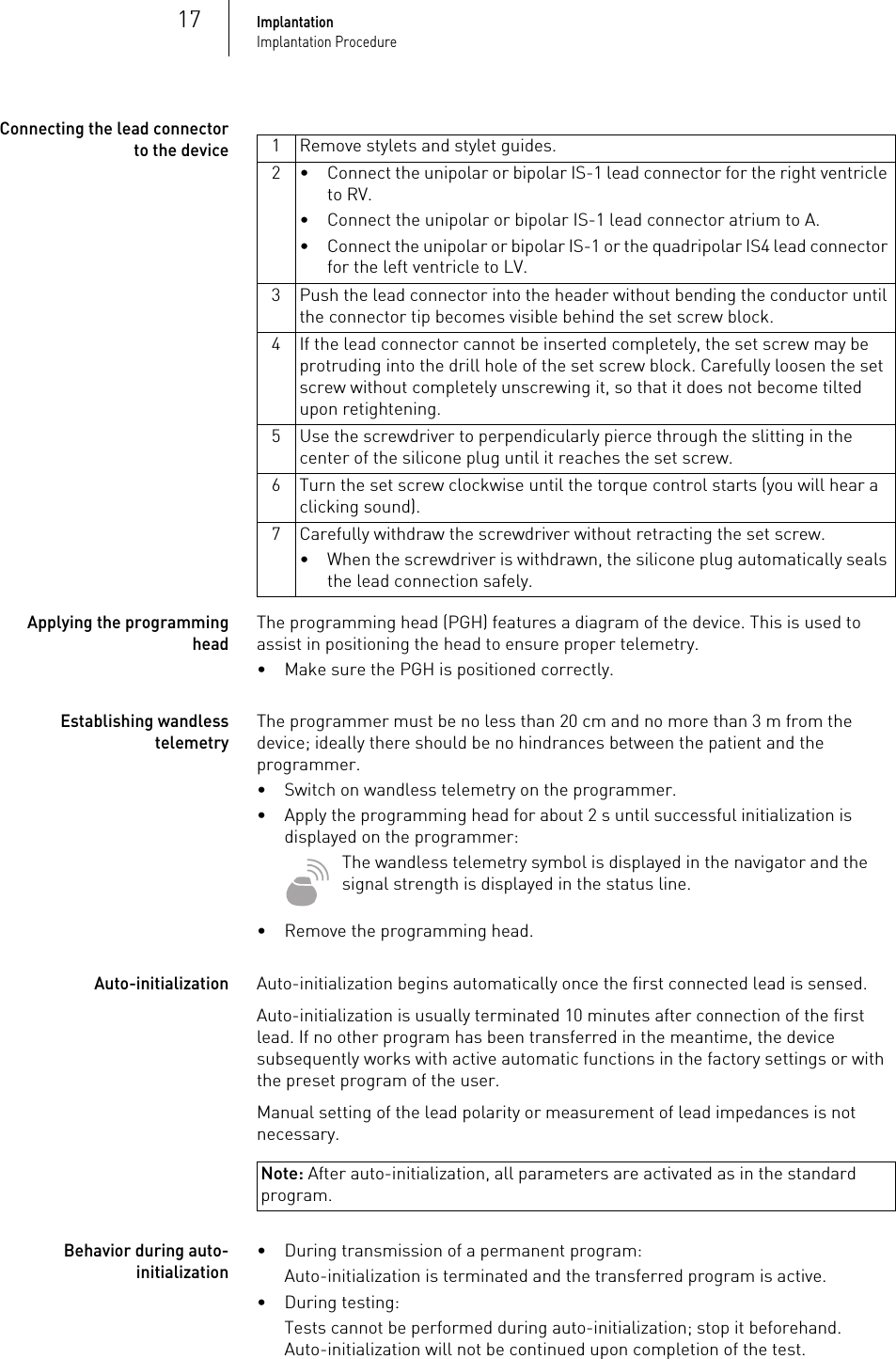 17ImplantationImplantation ProcedureConnecting the lead connector to the deviceApplying the programming headThe programming head (PGH) features a diagram of the device. This is used to assist in positioning the head to ensure proper telemetry.• Make sure the PGH is positioned correctly.Establishing wandless telemetryThe programmer must be no less than 20 cm and no more than 3 m from the device; ideally there should be no hindrances between the patient and the programmer.• Switch on wandless telemetry on the programmer.• Apply the programming head for about 2 s until successful initialization is displayed on the programmer:The wandless telemetry symbol is displayed in the navigator and the signal strength is displayed in the status line.• Remove the programming head.Note: After auto-initialization, all parameters are activated as in the standard program.Auto-initializationAuto-initialization begins automatically once the first connected lead is sensed.Auto-initialization is usually terminated 10 minutes after connection of the first lead. If no other program has been transferred in the meantime, the device subsequently works with active automatic functions in the factory settings or with the preset program of the user.Manual setting of the lead polarity or measurement of lead impedances is not necessary.Behavior during auto-initialization• During transmission of a permanent program: Auto-initialization is terminated and the transferred program is active.• During testing:Tests cannot be performed during auto-initialization; stop it beforehand. Auto-initialization will not be continued upon completion of the test.1 Remove stylets and stylet guides.2 • Connect the unipolar or bipolar IS-1 lead connector for the right ventricle to RV.• Connect the unipolar or bipolar IS-1 lead connector atrium to A.• Connect the unipolar or bipolar IS-1 or the quadripolar IS4 lead connector for the left ventricle to LV.3 Push the lead connector into the header without bending the conductor until the connector tip becomes visible behind the set screw block.4 If the lead connector cannot be inserted completely, the set screw may be protruding into the drill hole of the set screw block. Carefully loosen the set screw without completely unscrewing it, so that it does not become tilted upon retightening.5 Use the screwdriver to perpendicularly pierce through the slitting in the center of the silicone plug until it reaches the set screw.6 Turn the set screw clockwise until the torque control starts (you will hear a clicking sound). 7 Carefully withdraw the screwdriver without retracting the set screw. • When the screwdriver is withdrawn, the silicone plug automatically seals the lead connection safely.