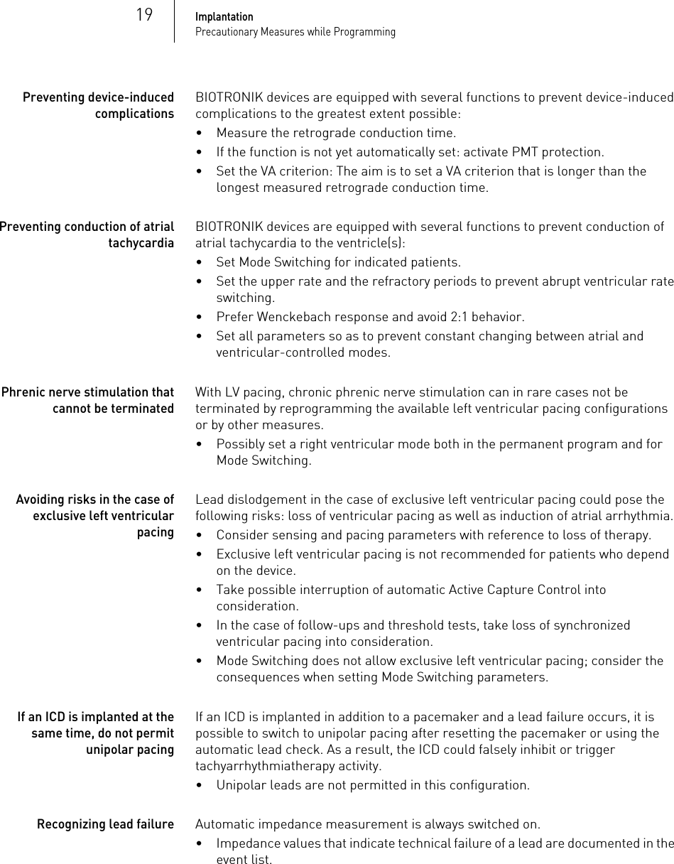 19ImplantationPrecautionary Measures while ProgrammingPreventing device-induced complicationsBIOTRONIK devices are equipped with several functions to prevent device-induced complications to the greatest extent possible:• Measure the retrograde conduction time.• If the function is not yet automatically set: activate PMT protection.• Set the VA criterion: The aim is to set a VA criterion that is longer than the longest measured retrograde conduction time. Preventing conduction of atrial tachycardiaBIOTRONIK devices are equipped with several functions to prevent conduction of atrial tachycardia to the ventricle(s):•Set Mode Switching for indicated patients.• Set the upper rate and the refractory periods to prevent abrupt ventricular rate switching.• Prefer Wenckebach response and avoid 2:1 behavior.• Set all parameters so as to prevent constant changing between atrial and ventricular-controlled modes.Phrenic nerve stimulation that cannot be terminatedWith LV pacing, chronic phrenic nerve stimulation can in rare cases not be terminated by reprogramming the available left ventricular pacing configurations or by other measures.• Possibly set a right ventricular mode both in the permanent program and for Mode Switching.Avoiding risks in the case of exclusive left ventricular pacingLead dislodgement in the case of exclusive left ventricular pacing could pose the following risks: loss of ventricular pacing as well as induction of atrial arrhythmia.• Consider sensing and pacing parameters with reference to loss of therapy. • Exclusive left ventricular pacing is not recommended for patients who depend on the device.• Take possible interruption of automatic Active Capture Control into consideration. • In the case of follow-ups and threshold tests, take loss of synchronized ventricular pacing into consideration. • Mode Switching does not allow exclusive left ventricular pacing; consider the consequences when setting Mode Switching parameters.If an ICD is implanted at the same time, do not permit unipolar pacingIf an ICD is implanted in addition to a pacemaker and a lead failure occurs, it is possible to switch to unipolar pacing after resetting the pacemaker or using the automatic lead check. As a result, the ICD could falsely inhibit or trigger tachyarrhythmiatherapy activity.• Unipolar leads are not permitted in this configuration.Recognizing lead failureAutomatic impedance measurement is always switched on.• Impedance values that indicate technical failure of a lead are documented in the event list.