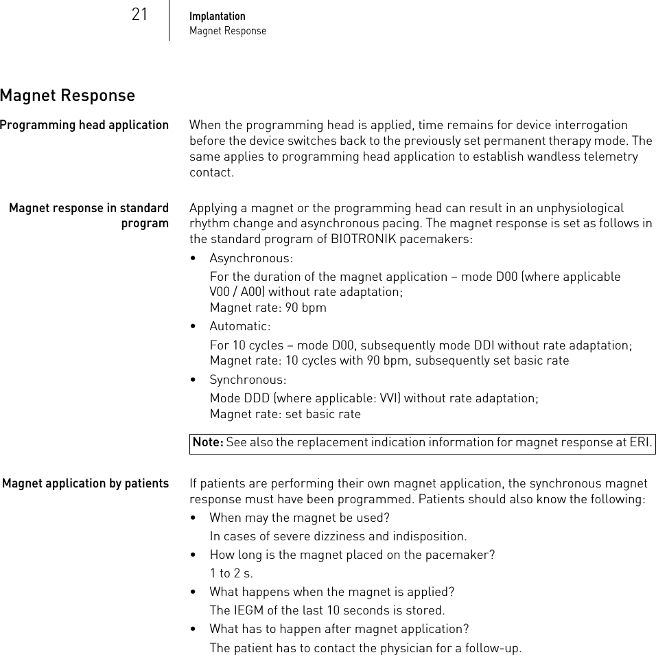 21ImplantationMagnet ResponseMagnet ResponseProgramming head applicationWhen the programming head is applied, time remains for device interrogation before the device switches back to the previously set permanent therapy mode. The same applies to programming head application to establish wandless telemetry contact.Magnet response in standard programApplying a magnet or the programming head can result in an unphysiological rhythm change and asynchronous pacing. The magnet response is set as follows in the standard program of BIOTRONIK pacemakers:• Asynchronous:For the duration of the magnet application – mode D00 (where applicable V00 / A00) without rate adaptation;Magnet rate: 90 bpm•Automatic:For 10 cycles – mode D00, subsequently mode DDI without rate adaptation;Magnet rate: 10 cycles with 90 bpm, subsequently set basic rate• Synchronous:Note: See also the replacement indication information for magnet response at ERI.Mode DDD (where applicable: VVI) without rate adaptation;Magnet rate: set basic rateMagnet application by patientsIf patients are performing their own magnet application, the synchronous magnet response must have been programmed. Patients should also know the following:• When may the magnet be used? In cases of severe dizziness and indisposition.• How long is the magnet placed on the pacemaker?1 to 2 s.• What happens when the magnet is applied?The IEGM of the last 10 seconds is stored.• What has to happen after magnet application? The patient has to contact the physician for a follow-up.