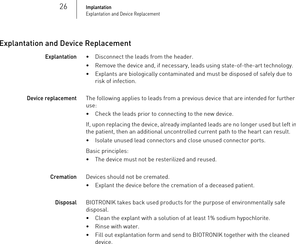 26ImplantationExplantation and Device ReplacementExplantation and Device ReplacementExplantation• Disconnect the leads from the header.• Remove the device and, if necessary, leads using state-of-the-art technology.• Explants are biologically contaminated and must be disposed of safely due to risk of infection. Device replacementThe following applies to leads from a previous device that are intended for further use:• Check the leads prior to connecting to the new device.If, upon replacing the device, already implanted leads are no longer used but left in the patient, then an additional uncontrolled current path to the heart can result.• Isolate unused lead connectors and close unused connector ports.Basic principles:• The device must not be resterilized and reused.CremationDevices should not be cremated.• Explant the device before the cremation of a deceased patient.DisposalBIOTRONIK takes back used products for the purpose of environmentally safe disposal.• Clean the explant with a solution of at least 1% sodium hypochlorite.• Rinse with water.• Fill out explantation form and send to BIOTRONIK together with the cleaned device.