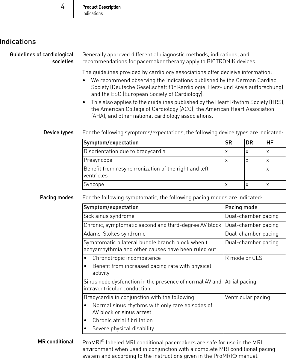 4Product DescriptionIndicationsIndicationsGuidelines of cardiological societiesGenerally approved differential diagnostic methods, indications, and recommendations for pacemaker therapy apply to BIOTRONIK devices.The guidelines provided by cardiology associations offer decisive information: • We recommend observing the indications published by the German Cardiac Society (Deutsche Gesellschaft für Kardiologie, Herz- und Kreislaufforschung) and the ESC (European Society of Cardiology).• This also applies to the guidelines published by the Heart Rhythm Society (HRS), the American College of Cardiology (ACC), the American Heart Association (AHA), and other national cardiology associations.Device types For the following symptoms/expectations, the following device types are indicated:  Pacing modes For the following symptomatic, the following pacing modes are indicated:  MR conditionalProMRI® labeled MRI conditional pacemakers are safe for use in the MRI environment when used in conjunction with a complete MRI conditional pacing system and according to the instructions given in the ProMRI® manual.Symptom/expectation SR DR HFDisorientation due to bradycardia x x xPresyncope x x xBenefit from resynchronization of the right and left ventriclesxSyncope xxxSymptom/expectation Pacing modeSick sinus syndrome Dual-chamber pacingChronic, symptomatic second and third-degree AV block  Dual-chamber pacing Adams-Stokes syndrome Dual-chamber pacingSymptomatic bilateral bundle branch block when tachyarrhythmia and other causes have been ruled outDual-chamber pacing• Chronotropic incompetence• Benefit from increased pacing rate with physical activityR mode or CLSSinus node dysfunction in the presence of normal AV and intraventricular conductionAtrial pacingBradycardia in conjunction with the following: • Normal sinus rhythms with only rare episodes of AV block or sinus arrest• Chronic atrial fibrillation• Severe physical disabilityVentricular pacing