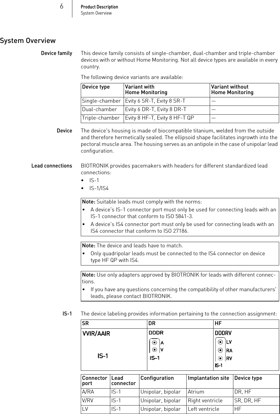 6Product DescriptionSystem OverviewSystem OverviewDevice familyThis device family consists of single-chamber, dual-chamber and triple-chamber devices with or without Home Monitoring. Not all device types are available in every country.The following device variants are available: DeviceThe device&apos;s housing is made of biocompatible titanium, welded from the outside and therefore hermetically sealed. The ellipsoid shape facilitates ingrowth into the pectoral muscle area. The housing serves as an antipole in the case of unipolar lead configuration.Lead connectionsBIOTRONIK provides pacemakers with headers for different standardized lead connections:•IS-1•IS-1/IS4Note: Suitable leads must comply with the norms:Note: The device and leads have to match.Note: Use only adapters approved by BIOTRONIK for leads with different connec-tions.IS-1The device labeling provides information pertaining to the connection assignment: Device type Variant withHome Monitoring Variant withoutHome MonitoringSingle-chamber Evity 6 SR-T, Evity 8 SR-T —Dual-chamber Evity 6 DR-T, Evity 8 DR-T —Triple-chamber Evity 8 HF-T, Evity 8 HF-T QP —• A device&apos;s IS-1 connector port must only be used for connecting leads with an IS-1 connector that conform to ISO 5841-3.• A device&apos;s IS4 connector port must only be used for connecting leads with an IS4 connector that conform to ISO 27186.• Only quadripolar leads must be connected to the IS4 connector on device type HF QP with IS4.• If you have any questions concerning the compatibility of other manufacturers&apos; leads, please contact BIOTRONIK.SR DR HFConnector port Lead connector Configuration Implantation site Device typeA/RA IS-1 Unipolar, bipolar Atrium DR, HFV/RV IS-1 Unipolar, bipolar Right ventricle SR, DR, HFLV IS-1 Unipolar, bipolar Left ventricle HF