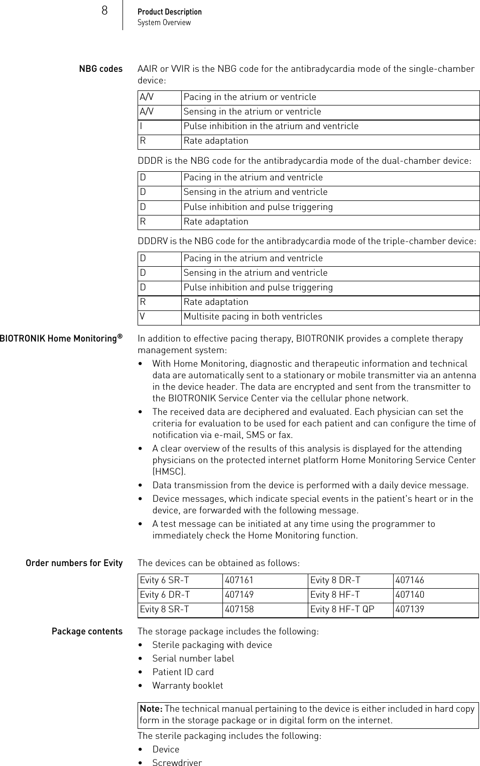 8Product DescriptionSystem OverviewNBG codesAAIR or VVIR is the NBG code for the antibradycardia mode of the single-chamber device: DDDR is the NBG code for the antibradycardia mode of the dual-chamber device: DDDRV is the NBG code for the antibradycardia mode of the triple-chamber device: BIOTRONIK Home Monitoring®In addition to effective pacing therapy, BIOTRONIK provides a complete therapy management system:• With Home Monitoring, diagnostic and therapeutic information and technical data are automatically sent to a stationary or mobile transmitter via an antenna in the device header. The data are encrypted and sent from the transmitter to the BIOTRONIK Service Center via the cellular phone network.• The received data are deciphered and evaluated. Each physician can set the criteria for evaluation to be used for each patient and can configure the time of notification via e-mail, SMS or fax.• A clear overview of the results of this analysis is displayed for the attending physicians on the protected internet platform Home Monitoring Service Center (HMSC).• Data transmission from the device is performed with a daily device message.• Device messages, which indicate special events in the patient&apos;s heart or in the device, are forwarded with the following message.• A test message can be initiated at any time using the programmer to immediately check the Home Monitoring function.Order numbers for EvityThe devices can be obtained as follows: Package contentsThe storage package includes the following:• Sterile packaging with device• Serial number label• Patient ID card• Warranty bookletNote: The technical manual pertaining to the device is either included in hard copy form in the storage package or in digital form on the internet.The sterile packaging includes the following:•Device• ScrewdriverA/V Pacing in the atrium or ventricleA/V Sensing in the atrium or ventricleI Pulse inhibition in the atrium and ventricleR Rate adaptationD Pacing in the atrium and ventricleD Sensing in the atrium and ventricleD Pulse inhibition and pulse triggeringR Rate adaptationD Pacing in the atrium and ventricleD Sensing in the atrium and ventricleD Pulse inhibition and pulse triggeringR Rate adaptationV Multisite pacing in both ventriclesEvity 6 SR-T 407161 Evity 8 DR-T 407146Evity 6 DR-T 407149 Evity 8 HF-T 407140Evity 8 SR-T 407158 Evity 8 HF-T QP 407139