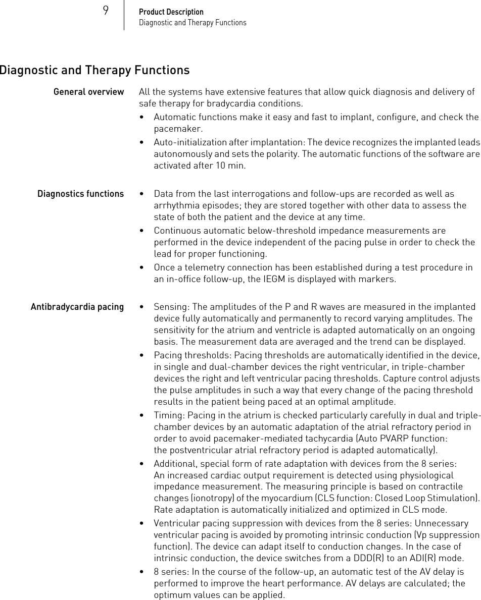 9Product DescriptionDiagnostic and Therapy FunctionsDiagnostic and Therapy FunctionsGeneral overviewAll the systems have extensive features that allow quick diagnosis and delivery of safe therapy for bradycardia conditions. • Automatic functions make it easy and fast to implant, configure, and check the pacemaker.• Auto-initialization after implantation: The device recognizes the implanted leads autonomously and sets the polarity. The automatic functions of the software are activated after 10 min.Diagnostics functions• Data from the last interrogations and follow-ups are recorded as well as arrhythmia episodes; they are stored together with other data to assess the state of both the patient and the device at any time.• Continuous automatic below-threshold impedance measurements are performed in the device independent of the pacing pulse in order to check the lead for proper functioning.• Once a telemetry connection has been established during a test procedure in an in-office follow-up, the IEGM is displayed with markers.Antibradycardia pacing• Sensing: The amplitudes of the P and R waves are measured in the implanted device fully automatically and permanently to record varying amplitudes. The sensitivity for the atrium and ventricle is adapted automatically on an ongoing basis. The measurement data are averaged and the trend can be displayed.• Pacing thresholds: Pacing thresholds are automatically identified in the device, in single and dual-chamber devices the right ventricular, in triple-chamber devices the right and left ventricular pacing thresholds. Capture control adjusts the pulse amplitudes in such a way that every change of the pacing threshold results in the patient being paced at an optimal amplitude.• Timing: Pacing in the atrium is checked particularly carefully in dual and triple-chamber devices by an automatic adaptation of the atrial refractory period in order to avoid pacemaker-mediated tachycardia (Auto PVARP function: the postventricular atrial refractory period is adapted automatically).• Additional, special form of rate adaptation with devices from the 8 series: An increased cardiac output requirement is detected using physiological impedance measurement. The measuring principle is based on contractile changes (ionotropy) of the myocardium (CLS function: Closed Loop Stimulation). Rate adaptation is automatically initialized and optimized in CLS mode.• Ventricular pacing suppression with devices from the 8 series: Unnecessary ventricular pacing is avoided by promoting intrinsic conduction (Vp suppression function). The device can adapt itself to conduction changes. In the case of intrinsic conduction, the device switches from a DDD(R) to an ADI(R) mode.• 8 series: In the course of the follow-up, an automatic test of the AV delay is performed to improve the heart performance. AV delays are calculated; the optimum values can be applied.