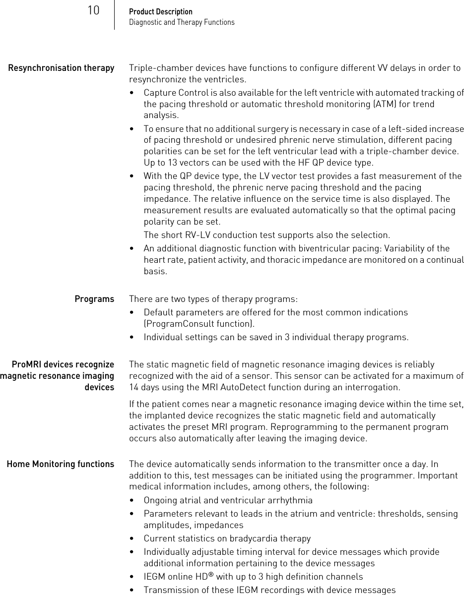 10Product DescriptionDiagnostic and Therapy FunctionsResynchronisation therapyTriple-chamber devices have functions to configure different VV delays in order to resynchronize the ventricles.• Capture Control is also available for the left ventricle with automated tracking of the pacing threshold or automatic threshold monitoring (ATM) for trend analysis.• To ensure that no additional surgery is necessary in case of a left-sided increase of pacing threshold or undesired phrenic nerve stimulation, different pacing polarities can be set for the left ventricular lead with a triple-chamber device. Up to 13 vectors can be used with the HF QP device type.• With the QP device type, the LV vector test provides a fast measurement of the pacing threshold, the phrenic nerve pacing threshold and the pacing impedance. The relative influence on the service time is also displayed. The measurement results are evaluated automatically so that the optimal pacing polarity can be set.The short RV-LV conduction test supports also the selection.• An additional diagnostic function with biventricular pacing: Variability of the heart rate, patient activity, and thoracic impedance are monitored on a continual basis.ProgramsThere are two types of therapy programs:• Default parameters are offered for the most common indications (ProgramConsult function).• Individual settings can be saved in 3 individual therapy programs.ProMRI devices recognize magnetic resonance imaging devicesThe static magnetic field of magnetic resonance imaging devices is reliably recognized with the aid of a sensor. This sensor can be activated for a maximum of 14 days using the MRI AutoDetect function during an interrogation.If the patient comes near a magnetic resonance imaging device within the time set, the implanted device recognizes the static magnetic field and automatically activates the preset MRI program. Reprogramming to the permanent program occurs also automatically after leaving the imaging device.Home Monitoring functionsThe device automatically sends information to the transmitter once a day. In addition to this, test messages can be initiated using the programmer. Important medical information includes, among others, the following:• Ongoing atrial and ventricular arrhythmia• Parameters relevant to leads in the atrium and ventricle: thresholds, sensing amplitudes, impedances• Current statistics on bradycardia therapy• Individually adjustable timing interval for device messages which provide additional information pertaining to the device messages• IEGM online HD® with up to 3 high definition channels• Transmission of these IEGM recordings with device messages