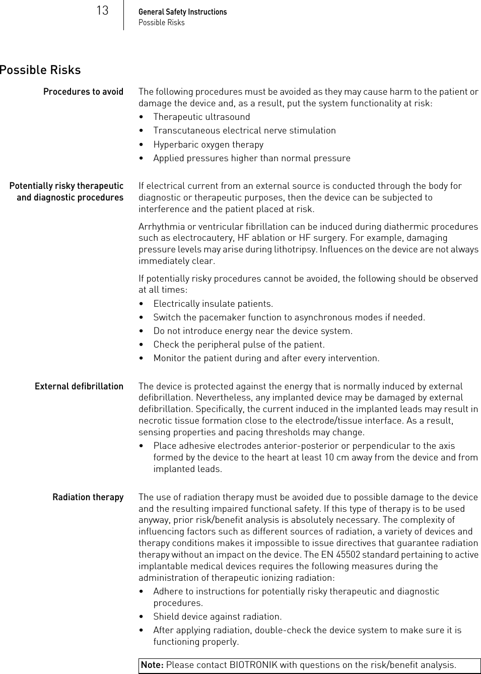 13General Safety InstructionsPossible RisksPossible RisksProcedures to avoidThe following procedures must be avoided as they may cause harm to the patient or damage the device and, as a result, put the system functionality at risk: • Therapeutic ultrasound• Transcutaneous electrical nerve stimulation• Hyperbaric oxygen therapy• Applied pressures higher than normal pressurePotentially risky therapeutic and diagnostic proceduresIf electrical current from an external source is conducted through the body for diagnostic or therapeutic purposes, then the device can be subjected to interference and the patient placed at risk.Arrhythmia or ventricular fibrillation can be induced during diathermic procedures such as electrocautery, HF ablation or HF surgery. For example, damaging pressure levels may arise during lithotripsy. Influences on the device are not always immediately clear.If potentially risky procedures cannot be avoided, the following should be observed at all times:• Electrically insulate patients.• Switch the pacemaker function to asynchronous modes if needed.• Do not introduce energy near the device system.• Check the peripheral pulse of the patient.• Monitor the patient during and after every intervention.External defibrillationThe device is protected against the energy that is normally induced by external defibrillation. Nevertheless, any implanted device may be damaged by external defibrillation. Specifically, the current induced in the implanted leads may result in necrotic tissue formation close to the electrode/tissue interface. As a result, sensing properties and pacing thresholds may change. • Place adhesive electrodes anterior-posterior or perpendicular to the axis formed by the device to the heart at least 10 cm away from the device and from implanted leads.Radiation therapyThe use of radiation therapy must be avoided due to possible damage to the device and the resulting impaired functional safety. If this type of therapy is to be used anyway, prior risk/benefit analysis is absolutely necessary. The complexity of influencing factors such as different sources of radiation, a variety of devices and therapy conditions makes it impossible to issue directives that guarantee radiation therapy without an impact on the device. The EN 45502 standard pertaining to active implantable medical devices requires the following measures during the administration of therapeutic ionizing radiation:• Adhere to instructions for potentially risky therapeutic and diagnostic procedures.• Shield device against radiation.• After applying radiation, double-check the device system to make sure it is functioning properly.Note: Please contact BIOTRONIK with questions on the risk/benefit analysis.