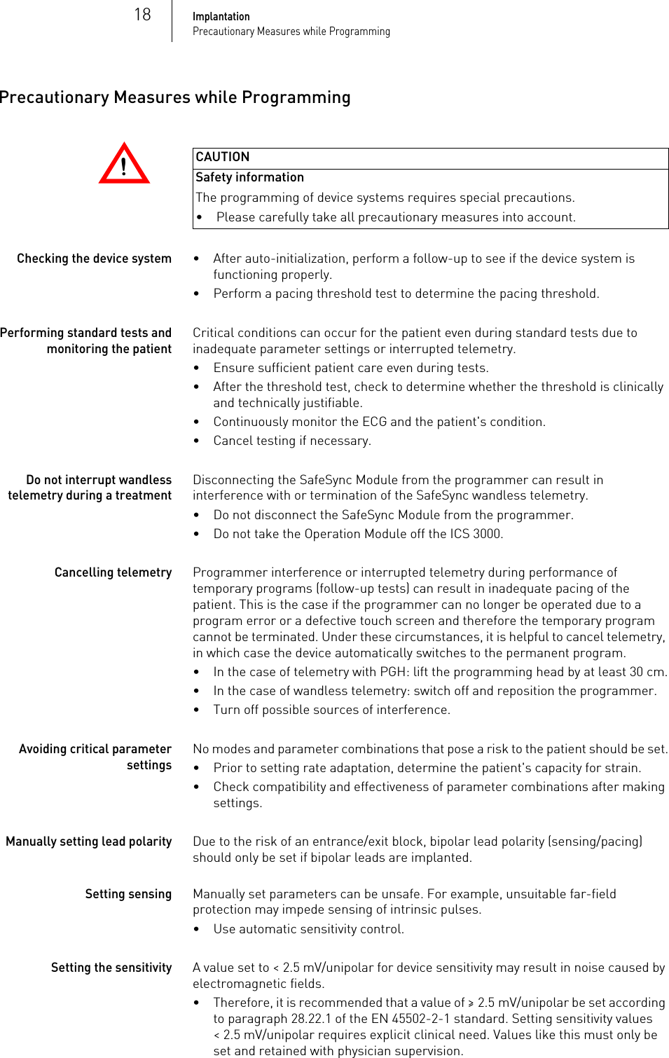 18ImplantationPrecautionary Measures while ProgrammingPrecautionary Measures while Programming!!CAUTIONSafety informationThe programming of device systems requires special precautions.Checking the device system• After auto-initialization, perform a follow-up to see if the device system is functioning properly.• Perform a pacing threshold test to determine the pacing threshold.Performing standard tests and monitoring the patientCritical conditions can occur for the patient even during standard tests due to inadequate parameter settings or interrupted telemetry. • Ensure sufficient patient care even during tests.• After the threshold test, check to determine whether the threshold is clinically and technically justifiable.• Continuously monitor the ECG and the patient&apos;s condition.• Cancel testing if necessary.Do not interrupt wandless telemetry during a treatmentDisconnecting the SafeSync Module from the programmer can result in interference with or termination of the SafeSync wandless telemetry.• Do not disconnect the SafeSync Module from the programmer.• Do not take the Operation Module off the ICS 3000.Cancelling telemetryProgrammer interference or interrupted telemetry during performance of temporary programs (follow-up tests) can result in inadequate pacing of the patient. This is the case if the programmer can no longer be operated due to a program error or a defective touch screen and therefore the temporary program cannot be terminated. Under these circumstances, it is helpful to cancel telemetry, in which case the device automatically switches to the permanent program. • In the case of telemetry with PGH: lift the programming head by at least 30 cm.• In the case of wandless telemetry: switch off and reposition the programmer.• Turn off possible sources of interference.Avoiding critical parameter settingsNo modes and parameter combinations that pose a risk to the patient should be set.• Prior to setting rate adaptation, determine the patient&apos;s capacity for strain.• Check compatibility and effectiveness of parameter combinations after making settings.Manually setting lead polarityDue to the risk of an entrance/exit block, bipolar lead polarity (sensing/pacing) should only be set if bipolar leads are implanted.Setting sensingManually set parameters can be unsafe. For example, unsuitable far-field protection may impede sensing of intrinsic pulses.• Use automatic sensitivity control.Setting the sensitivityA value set to &lt; 2.5 mV/unipolar for device sensitivity may result in noise caused by electromagnetic fields. • Therefore, it is recommended that a value of ≥ 2.5 mV/unipolar be set according to paragraph 28.22.1 of the EN 45502-2-1 standard. Setting sensitivity values &lt; 2.5 mV/unipolar requires explicit clinical need. Values like this must only be set and retained with physician supervision.• Please carefully take all precautionary measures into account.