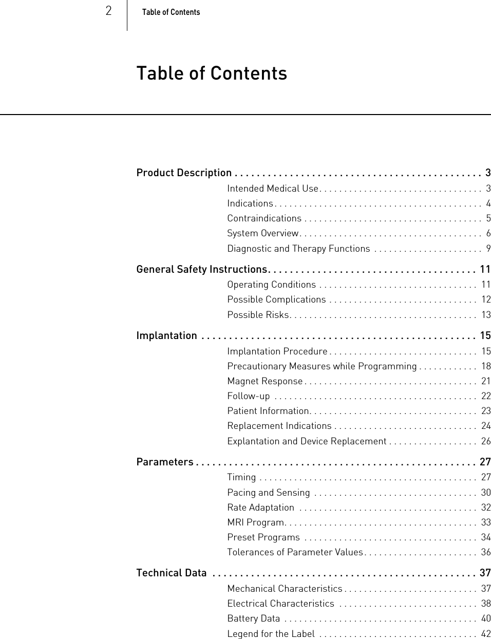 2Table of Contents  Table of ContentsTable of Contents Product Description . . . . . . . . . . . . . . . . . . . . . . . . . . . . . . . . . . . . . . . . . . . . .  3Intended Medical Use. . . . . . . . . . . . . . . . . . . . . . . . . . . . . . . . .  3Indications. . . . . . . . . . . . . . . . . . . . . . . . . . . . . . . . . . . . . . . . . .  4Contraindications . . . . . . . . . . . . . . . . . . . . . . . . . . . . . . . . . . . .  5System Overview. . . . . . . . . . . . . . . . . . . . . . . . . . . . . . . . . . . . .  6Diagnostic and Therapy Functions  . . . . . . . . . . . . . . . . . . . . . .  9General Safety Instructions. . . . . . . . . . . . . . . . . . . . . . . . . . . . . . . . . . . . . . 11Operating Conditions . . . . . . . . . . . . . . . . . . . . . . . . . . . . . . . .  11Possible Complications . . . . . . . . . . . . . . . . . . . . . . . . . . . . . .  12Possible Risks. . . . . . . . . . . . . . . . . . . . . . . . . . . . . . . . . . . . . .  13Implantation  . . . . . . . . . . . . . . . . . . . . . . . . . . . . . . . . . . . . . . . . . . . . . . . . . . 15Implantation Procedure . . . . . . . . . . . . . . . . . . . . . . . . . . . . . .  15Precautionary Measures while Programming . . . . . . . . . . . .  18Magnet Response . . . . . . . . . . . . . . . . . . . . . . . . . . . . . . . . . . .  21Follow-up  . . . . . . . . . . . . . . . . . . . . . . . . . . . . . . . . . . . . . . . . .  22Patient Information. . . . . . . . . . . . . . . . . . . . . . . . . . . . . . . . . .  23Replacement Indications . . . . . . . . . . . . . . . . . . . . . . . . . . . . .  24Explantation and Device Replacement . . . . . . . . . . . . . . . . . .  26Parameters . . . . . . . . . . . . . . . . . . . . . . . . . . . . . . . . . . . . . . . . . . . . . . . . . . . 27Timing . . . . . . . . . . . . . . . . . . . . . . . . . . . . . . . . . . . . . . . . . . . .  27Pacing and Sensing  . . . . . . . . . . . . . . . . . . . . . . . . . . . . . . . . .  30Rate Adaptation  . . . . . . . . . . . . . . . . . . . . . . . . . . . . . . . . . . . .  32MRI Program. . . . . . . . . . . . . . . . . . . . . . . . . . . . . . . . . . . . . . .  33Preset Programs  . . . . . . . . . . . . . . . . . . . . . . . . . . . . . . . . . . .  34Tolerances of Parameter Values. . . . . . . . . . . . . . . . . . . . . . .  36Technical Data  . . . . . . . . . . . . . . . . . . . . . . . . . . . . . . . . . . . . . . . . . . . . . . . . 37Mechanical Characteristics . . . . . . . . . . . . . . . . . . . . . . . . . . .  37Electrical Characteristics  . . . . . . . . . . . . . . . . . . . . . . . . . . . .  38Battery Data  . . . . . . . . . . . . . . . . . . . . . . . . . . . . . . . . . . . . . . .  40Legend for the Label  . . . . . . . . . . . . . . . . . . . . . . . . . . . . . . . .  42