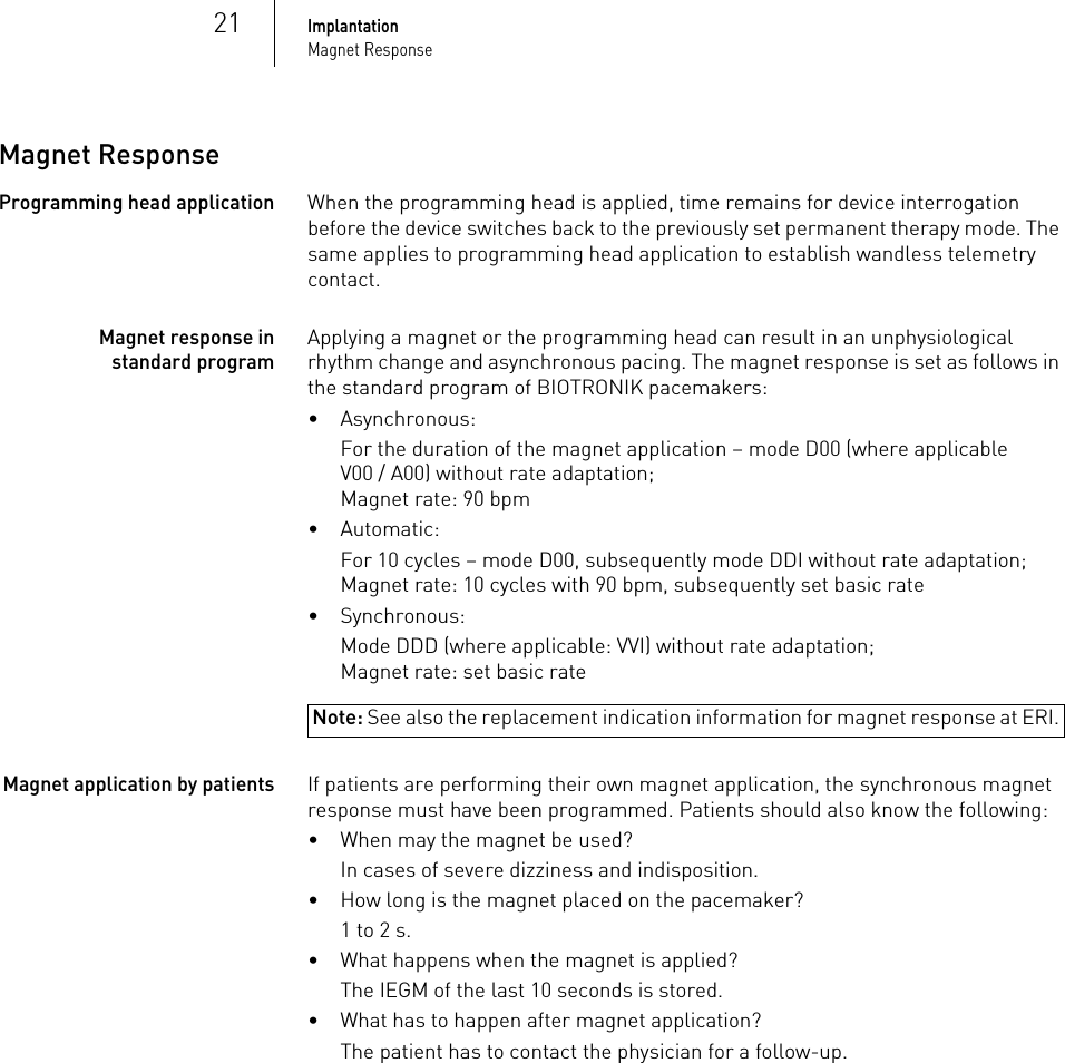 21ImplantationMagnet ResponseMagnet ResponseProgramming head applicationWhen the programming head is applied, time remains for device interrogation before the device switches back to the previously set permanent therapy mode. The same applies to programming head application to establish wandless telemetry contact.Magnet response in standard programApplying a magnet or the programming head can result in an unphysiological rhythm change and asynchronous pacing. The magnet response is set as follows in the standard program of BIOTRONIK pacemakers:• Asynchronous:For the duration of the magnet application – mode D00 (where applicable V00 / A00) without rate adaptation;Magnet rate: 90 bpm•Automatic:For 10 cycles – mode D00, subsequently mode DDI without rate adaptation;Magnet rate: 10 cycles with 90 bpm, subsequently set basic rate• Synchronous:Note: See also the replacement indication information for magnet response at ERI.Mode DDD (where applicable: VVI) without rate adaptation;Magnet rate: set basic rateMagnet application by patientsIf patients are performing their own magnet application, the synchronous magnet response must have been programmed. Patients should also know the following:• When may the magnet be used? In cases of severe dizziness and indisposition.• How long is the magnet placed on the pacemaker?1 to 2 s.• What happens when the magnet is applied?The IEGM of the last 10 seconds is stored.• What has to happen after magnet application? The patient has to contact the physician for a follow-up.