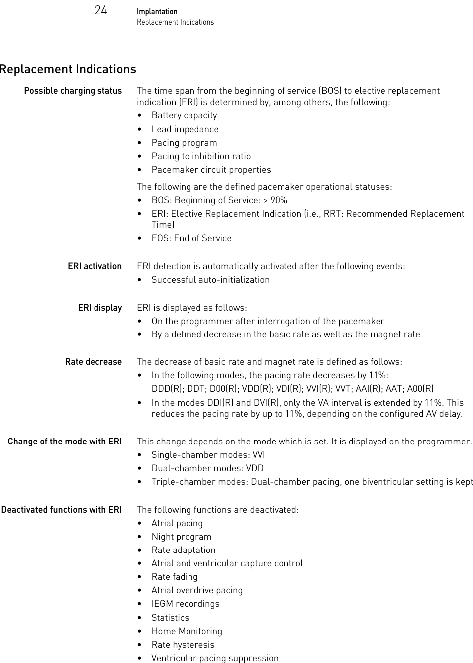 24ImplantationReplacement IndicationsReplacement IndicationsPossible charging statusThe time span from the beginning of service (BOS) to elective replacement indication (ERI) is determined by, among others, the following:• Battery capacity• Lead impedance• Pacing program• Pacing to inhibition ratio• Pacemaker circuit propertiesThe following are the defined pacemaker operational statuses:• BOS: Beginning of Service: &gt; 90%• ERI: Elective Replacement Indication (i.e., RRT: Recommended Replacement Time)• EOS: End of ServiceERI activationERI detection is automatically activated after the following events:• Successful auto-initializationERI displayERI is displayed as follows:• On the programmer after interrogation of the pacemaker• By a defined decrease in the basic rate as well as the magnet rateRate decrease The decrease of basic rate and magnet rate is defined as follows:• In the following modes, the pacing rate decreases by 11%:DDD(R); DDT; D00(R); VDD(R); VDI(R); VVI(R); VVT; AAI(R); AAT; A00(R)• In the modes DDI(R) and DVI(R), only the VA interval is extended by 11%. This reduces the pacing rate by up to 11%, depending on the configured AV delay.Change of the mode with ERIThis change depends on the mode which is set. It is displayed on the programmer. • Single-chamber modes: VVI• Dual-chamber modes: VDD• Triple-chamber modes: Dual-chamber pacing, one biventricular setting is keptDeactivated functions with ERIThe following functions are deactivated: • Atrial pacing• Night program• Rate adaptation• Atrial and ventricular capture control• Rate fading• Atrial overdrive pacing• IEGM recordings• Statistics• Home Monitoring• Rate hysteresis• Ventricular pacing suppression