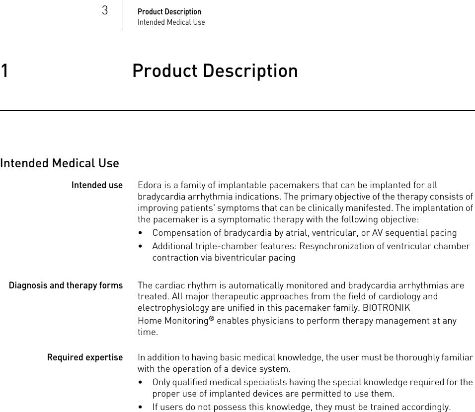 3Product DescriptionIntended Medical Use1 Product DescriptionProduct Description1417803Technical ManualEdora 8Intended Medical UseIntended useEdora is a family of implantable pacemakers that can be implanted for all bradycardia arrhythmia indications. The primary objective of the therapy consists of improving patients&apos; symptoms that can be clinically manifested. The implantation of the pacemaker is a symptomatic therapy with the following objective:• Compensation of bradycardia by atrial, ventricular, or AV sequential pacing• Additional triple-chamber features: Resynchronization of ventricular chamber contraction via biventricular pacingDiagnosis and therapy formsThe cardiac rhythm is automatically monitored and bradycardia arrhythmias are treated. All major therapeutic approaches from the field of cardiology and electrophysiology are unified in this pacemaker family. BIOTRONIK Home Monitoring® enables physicians to perform therapy management at any time.Required expertiseIn addition to having basic medical knowledge, the user must be thoroughly familiar with the operation of a device system.• Only qualified medical specialists having the special knowledge required for the proper use of implanted devices are permitted to use them.• If users do not possess this knowledge, they must be trained accordingly.