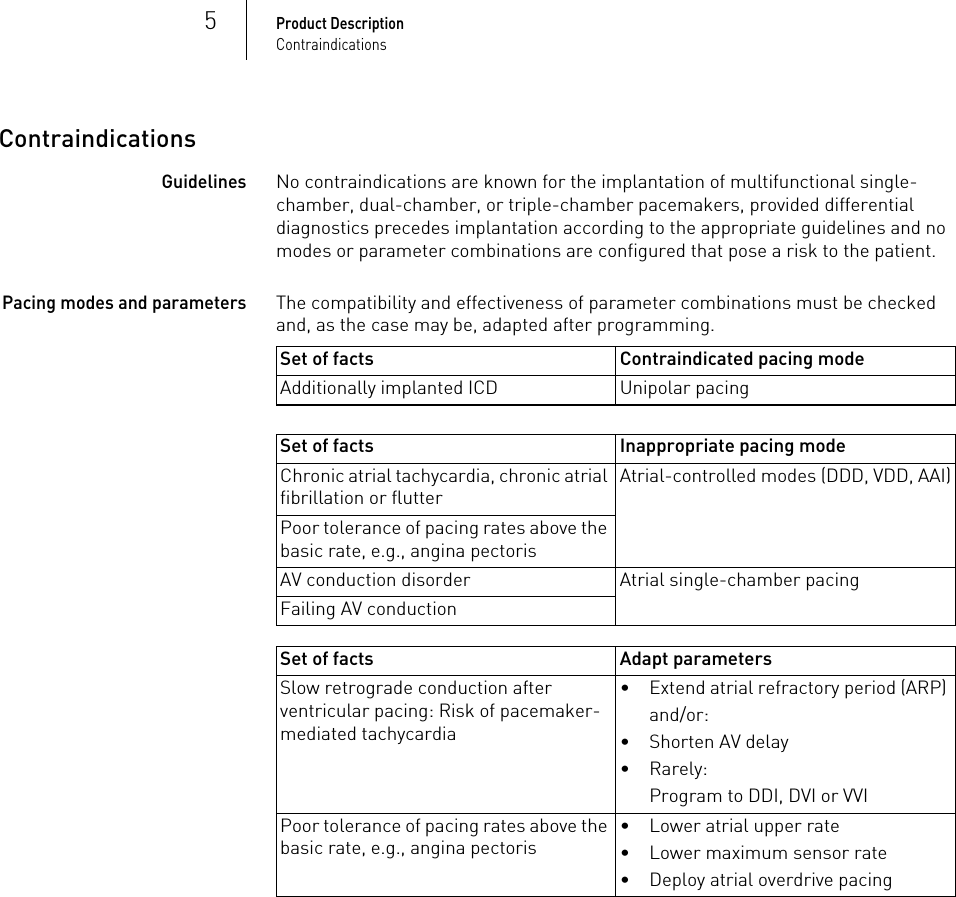 5Product DescriptionContraindicationsContraindicationsGuidelinesNo contraindications are known for the implantation of multifunctional single-chamber, dual-chamber, or triple-chamber pacemakers, provided differential diagnostics precedes implantation according to the appropriate guidelines and no modes or parameter combinations are configured that pose a risk to the patient. Pacing modes and parametersThe compatibility and effectiveness of parameter combinations must be checked and, as the case may be, adapted after programming. Set of facts Contraindicated pacing modeAdditionally implanted ICD Unipolar pacingSet of facts Inappropriate pacing modeChronic atrial tachycardia, chronic atrial fibrillation or flutterAtrial-controlled modes (DDD, VDD, AAI)Poor tolerance of pacing rates above the basic rate, e.g., angina pectorisAV conduction disorder Atrial single-chamber pacingFailing AV conductionSet of facts Adapt parametersSlow retrograde conduction after ventricular pacing: Risk of pacemaker-mediated tachycardia• Extend atrial refractory period (ARP) and/or:• Shorten AV delay• Rarely: Program to DDI, DVI or VVIPoor tolerance of pacing rates above the basic rate, e.g., angina pectoris• Lower atrial upper rate• Lower maximum sensor rate• Deploy atrial overdrive pacing