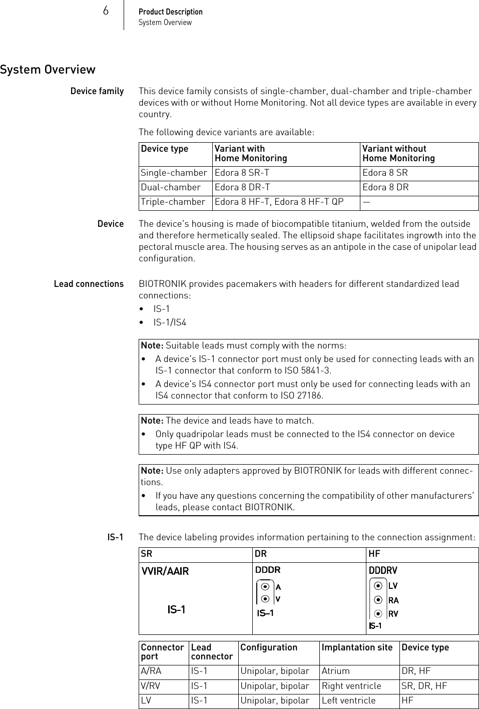 6Product DescriptionSystem OverviewSystem OverviewDevice familyThis device family consists of single-chamber, dual-chamber and triple-chamber devices with or without Home Monitoring. Not all device types are available in every country.The following device variants are available: DeviceThe device&apos;s housing is made of biocompatible titanium, welded from the outside and therefore hermetically sealed. The ellipsoid shape facilitates ingrowth into the pectoral muscle area. The housing serves as an antipole in the case of unipolar lead configuration.Lead connectionsBIOTRONIK provides pacemakers with headers for different standardized lead connections:•IS-1•IS-1/IS4Note: Suitable leads must comply with the norms:Note: The device and leads have to match.Note: Use only adapters approved by BIOTRONIK for leads with different connec-tions.IS-1The device labeling provides information pertaining to the connection assignment: Device type Variant withHome Monitoring Variant withoutHome MonitoringSingle-chamber Edora 8 SR-T Edora 8 SRDual-chamber Edora 8 DR-T Edora 8 DRTriple-chamber Edora 8 HF-T, Edora 8 HF-T QP —• A device&apos;s IS-1 connector port must only be used for connecting leads with an IS-1 connector that conform to ISO 5841-3.• A device&apos;s IS4 connector port must only be used for connecting leads with an IS4 connector that conform to ISO 27186.• Only quadripolar leads must be connected to the IS4 connector on device type HF QP with IS4.• If you have any questions concerning the compatibility of other manufacturers&apos; leads, please contact BIOTRONIK.SR DR HFConnector port Lead connector Configuration Implantation site Device typeA/RA IS-1 Unipolar, bipolar Atrium DR, HFV/RV IS-1 Unipolar, bipolar Right ventricle SR, DR, HFLV IS-1 Unipolar, bipolar Left ventricle HF