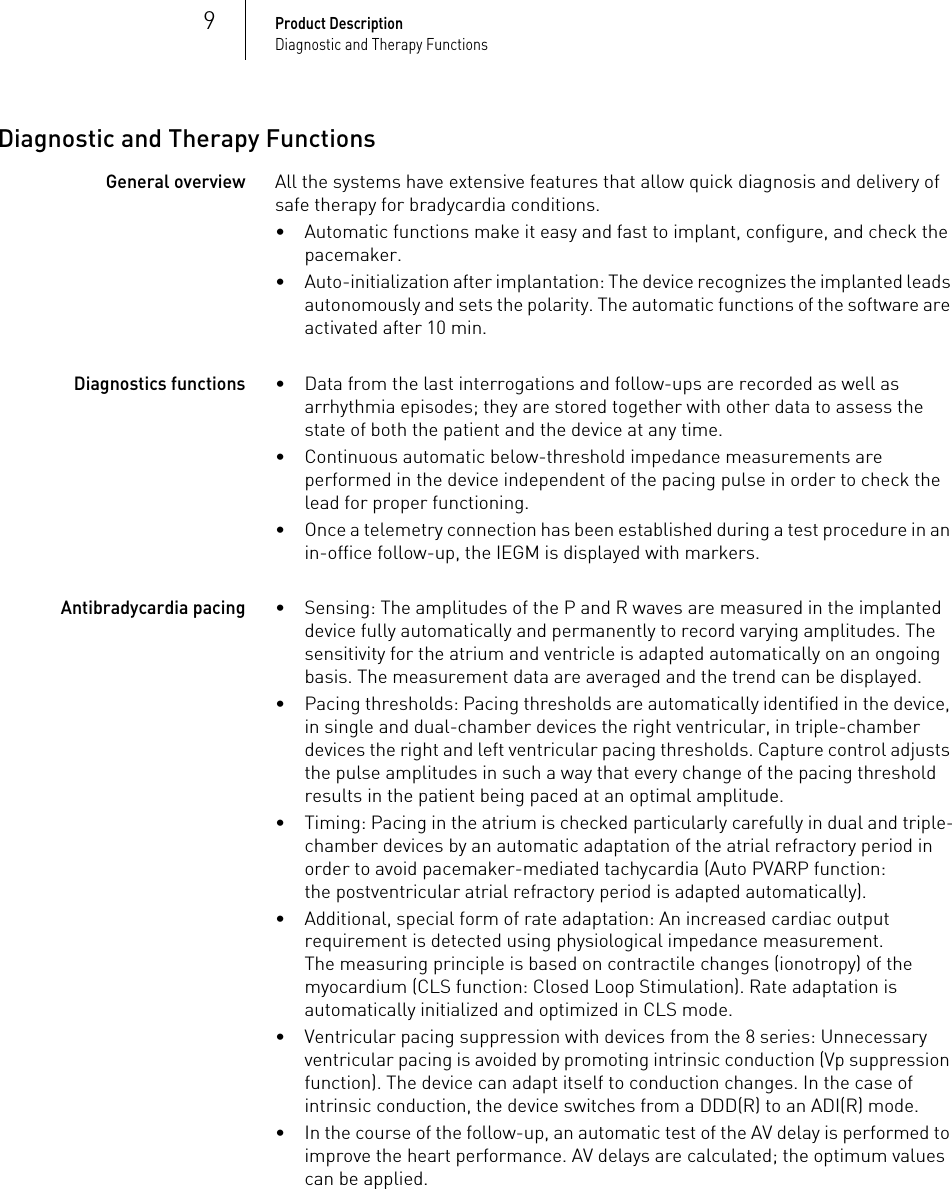 9Product DescriptionDiagnostic and Therapy FunctionsDiagnostic and Therapy FunctionsGeneral overviewAll the systems have extensive features that allow quick diagnosis and delivery of safe therapy for bradycardia conditions. • Automatic functions make it easy and fast to implant, configure, and check the pacemaker.• Auto-initialization after implantation: The device recognizes the implanted leads autonomously and sets the polarity. The automatic functions of the software are activated after 10 min.Diagnostics functions• Data from the last interrogations and follow-ups are recorded as well as arrhythmia episodes; they are stored together with other data to assess the state of both the patient and the device at any time.• Continuous automatic below-threshold impedance measurements are performed in the device independent of the pacing pulse in order to check the lead for proper functioning.• Once a telemetry connection has been established during a test procedure in an in-office follow-up, the IEGM is displayed with markers.Antibradycardia pacing• Sensing: The amplitudes of the P and R waves are measured in the implanted device fully automatically and permanently to record varying amplitudes. The sensitivity for the atrium and ventricle is adapted automatically on an ongoing basis. The measurement data are averaged and the trend can be displayed.• Pacing thresholds: Pacing thresholds are automatically identified in the device, in single and dual-chamber devices the right ventricular, in triple-chamber devices the right and left ventricular pacing thresholds. Capture control adjusts the pulse amplitudes in such a way that every change of the pacing threshold results in the patient being paced at an optimal amplitude.• Timing: Pacing in the atrium is checked particularly carefully in dual and triple-chamber devices by an automatic adaptation of the atrial refractory period in order to avoid pacemaker-mediated tachycardia (Auto PVARP function: the postventricular atrial refractory period is adapted automatically).• Additional, special form of rate adaptation: An increased cardiac output requirement is detected using physiological impedance measurement.The measuring principle is based on contractile changes (ionotropy) of the myocardium (CLS function: Closed Loop Stimulation). Rate adaptation is automatically initialized and optimized in CLS mode.• Ventricular pacing suppression with devices from the 8 series: Unnecessary ventricular pacing is avoided by promoting intrinsic conduction (Vp suppression function). The device can adapt itself to conduction changes. In the case of intrinsic conduction, the device switches from a DDD(R) to an ADI(R) mode.• In the course of the follow-up, an automatic test of the AV delay is performed to improve the heart performance. AV delays are calculated; the optimum values can be applied.