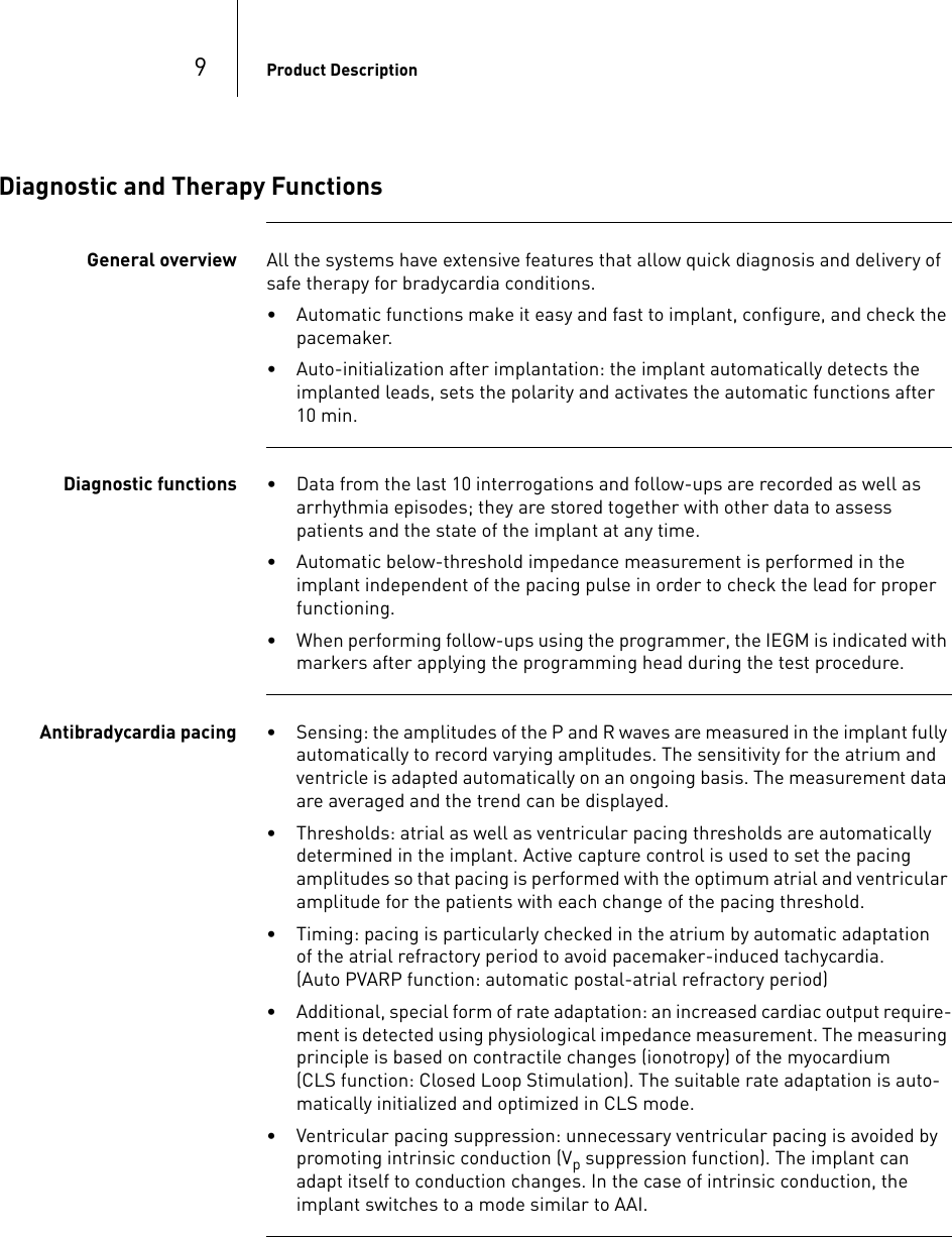 9Product DescriptionDiagnostic and Therapy FunctionsGeneral overview All the systems have extensive features that allow quick diagnosis and delivery of safe therapy for bradycardia conditions. • Automatic functions make it easy and fast to implant, configure, and check the pacemaker.• Auto-initialization after implantation: the implant automatically detects the implanted leads, sets the polarity and activates the automatic functions after 10 min.Diagnostic functions • Data from the last 10 interrogations and follow-ups are recorded as well as arrhythmia episodes; they are stored together with other data to assess patients and the state of the implant at any time.• Automatic below-threshold impedance measurement is performed in the implant independent of the pacing pulse in order to check the lead for proper functioning.• When performing follow-ups using the programmer, the IEGM is indicated with markers after applying the programming head during the test procedure.Antibradycardia pacing • Sensing: the amplitudes of the P and R waves are measured in the implant fully automatically to record varying amplitudes. The sensitivity for the atrium and ventricle is adapted automatically on an ongoing basis. The measurement data are averaged and the trend can be displayed.• Thresholds: atrial as well as ventricular pacing thresholds are automatically determined in the implant. Active capture control is used to set the pacing amplitudes so that pacing is performed with the optimum atrial and ventricular amplitude for the patients with each change of the pacing threshold.• Timing: pacing is particularly checked in the atrium by automatic adaptation  of the atrial refractory period to avoid pacemaker-induced tachycardia.  (Auto PVARP function: automatic postal-atrial refractory period)• Additional, special form of rate adaptation: an increased cardiac output require-ment is detected using physiological impedance measurement. The measuring principle is based on contractile changes (ionotropy) of the myocardium  (CLS function: Closed Loop Stimulation). The suitable rate adaptation is auto-matically initialized and optimized in CLS mode.• Ventricular pacing suppression: unnecessary ventricular pacing is avoided by promoting intrinsic conduction (Vp suppression function). The implant can adapt itself to conduction changes. In the case of intrinsic conduction, the implant switches to a mode similar to AAI.